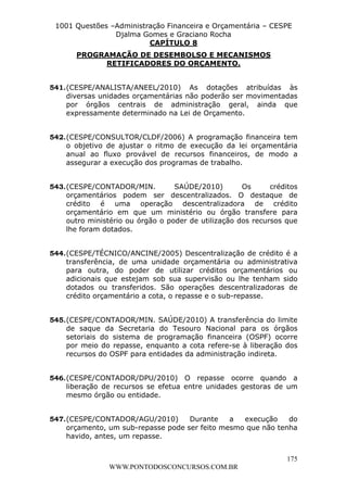 L e o n a r d o R o d r i g u e s L o u r e i 9 9 1 1 0 5 8 0 1 8 2 
1001 Questões –Administração Financeira e Orçamentária – CESPE 
Djalma Gomes e Graciano Rocha 
541. (CESPE/ANALISTA/ANEEL/2010) As dotações atribuídas às 
diversas unidades orçamentárias não poderão ser movimentadas 
por órgãos centrais de administração geral, ainda que 
expressamente determinado na Lei de Orçamento. 
542. (CESPE/CONSULTOR/CLDF/2006) A programação financeira tem 
o objetivo de ajustar o ritmo de execução da lei orçamentária 
anual ao fluxo provável de recursos financeiros, de modo a 
assegurar a execução dos programas de trabalho. 
543. (CESPE/CONTADOR/MIN. SAÚDE/2010) Os créditos 
orçamentários podem ser descentralizados. O destaque de 
crédito é uma operação descentralizadora de crédito 
orçamentário em que um ministério ou órgão transfere para 
outro ministério ou órgão o poder de utilização dos recursos que 
lhe foram dotados. 
544. (CESPE/TÉCNICO/ANCINE/2005) Descentralização de crédito é a 
transferência, de uma unidade orçamentária ou administrativa 
para outra, do poder de utilizar créditos orçamentários ou 
adicionais que estejam sob sua supervisão ou lhe tenham sido 
dotados ou transferidos. São operações descentralizadoras de 
crédito orçamentário a cota, o repasse e o sub-repasse. 
545. (CESPE/CONTADOR/MIN. SAÚDE/2010) A transferência do limite 
de saque da Secretaria do Tesouro Nacional para os órgãos 
setoriais do sistema de programação financeira (OSPF) ocorre 
por meio do repasse, enquanto a cota refere-se à liberação dos 
recursos do OSPF para entidades da administração indireta. 
546. (CESPE/CONTADOR/DPU/2010) O repasse ocorre quando a 
liberação de recursos se efetua entre unidades gestoras de um 
mesmo órgão ou entidade. 
547. (CESPE/CONTADOR/AGU/2010) Durante a execução do 
orçamento, um sub-repasse pode ser feito mesmo que não tenha 
havido, antes, um repasse. 
175 
CAPÍTULO 8 
PROGRAMAÇÃO DE DESEMBOLSO E MECANISMOS 
RETIFICADORES DO ORÇAMENTO. 
WWW.PONTODOSCONCURSOS.COM.BR 
 