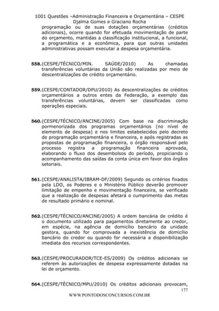 L e o n a r d o R o d r i g u e s L o u r e i 9 9 1 1 0 5 8 0 1 8 2 
1001 Questões –Administração Financeira e Orçamentária – CESPE 
Djalma Gomes e Graciano Rocha 
programação ou de suas dotações orçamentárias (créditos 
adicionais), ocorre quando for efetuada movimentação de parte 
do orçamento, mantidas a classificação institucional, a funcional, 
a programática e a econômica, para que outras unidades 
administrativas possam executar a despesa orçamentária. 
558. (CESPE/TÉCNICO/MIN. SAÚDE/2010) As chamadas 
transferências voluntárias da União são realizadas por meio de 
descentralizações de crédito orçamentário. 
559. (CESPE/CONTADOR/DPU/2010) As descentralizações de créditos 
orçamentários a outros entes da Federação, a exemplo das 
transferências voluntárias, devem ser classificadas como 
operações especiais. 
560. (CESPE/TÉCNICO/ANCINE/2005) Com base na discriminação 
pormenorizada dos programas orçamentários (no nível de 
elemento de despesa) e nos limites estabelecidos pelo decreto 
de programação orçamentária e financeira, e após registradas as 
propostas de programação financeira, o órgão responsável pelo 
processo registra a programação financeira aprovada, 
elaborando o fluxo dos desembolsos do período, propiciando o 
acompanhamento das saídas da conta única em favor dos órgãos 
setoriais. 
561. (CESPE/ANALISTA/IBRAM-DF/2009) Segundo os critérios fixados 
pela LDO, os Poderes e o Ministério Público deverão promover 
limitação de empenho e movimentação financeira, se verificado 
que a realização de despesas afetará o cumprimento das metas 
de resultado primário e nominal. 
562. (CESPE/TÉCNICO/ANCINE/2005) A ordem bancária de crédito é 
o documento utilizado para pagamentos diretamente ao credor, 
em espécie, na agência de domicílio bancário da unidade 
gestora, quando for comprovada a inexistência de domicílio 
bancário do credor ou quando for necessária a disponibilização 
imediata dos recursos correspondentes. 
563. (CESPE/PROCURADOR/TCE-ES/2009) Os créditos adicionais se 
referem às autorizações de despesa expressamente dotadas na 
lei de orçamento. 
564. (CESPE/TÉCNICO/MPU/2010) Os créditos adicionais provocam, 
177 
WWW.PONTODOSCONCURSOS.COM.BR 
 