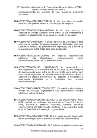L e o n a r d o R o d r i g u e s L o u r e i 9 9 1 1 0 5 8 0 1 8 2 
1001 Questões –Administração Financeira e Orçamentária – CESPE 
Djalma Gomes e Graciano Rocha 
necessariamente, um aumento do valor global do orçamento 
aprovado. 
565. (CESPE/ANALISTA/SAD-PE/2010) O ato que abre o crédito 
566. (CESPE/TÉCNICO/UNIPAMPA/2009) O ato que autoriza a 
abertura de crédito adicional deve indicar a sua importância e 
espécie e a classificação da despesa, até onde for possível. 
567. (CESPE/AUFC/TCU/2009) A única hipótese de autorização para 
abertura de créditos ilimitados decorre de delegação feita pelo 
Congresso Nacional ao presidente da República, sob a forma de 
resolução, que fixará prazo para essa delegação. 
568. (CESPE/TÉCNICO/ANAC/2009) Os créditos orçamentários 
adicionais são classificados, exclusivamente, como 
suplementares, especiais ou extraordinários. 
569. (CESPE/TÉCNICO/MIN. SAÚDE/2010) A transposição, o 
remanejamento ou a transferência de recursos de uma categoria 
de programação para outra ou de um órgão para outro, sem 
autorização legislativa, é vedada constitucionalmente. Para a 
abertura de crédito suplementar ou especial, é necessária a 
autorização legislativa e a indicação dos recursos 
correspondentes. 
570. (CESPE/PROCURADOR/TCM-GO/2007) Os créditos destinados a 
reforço de dotação orçamentária são denominados créditos 
adicionais extraordinários. 
571. (CESPE/AUDITOR/SECONT-ES/2009) A Lei Orçamentária Anual 
(LOA) poderá ser utilizada para autorizar o Poder Executivo a 
abrir, durante o exercício financeiro, créditos adicionais 
suplementares até determinado montante, o que garantirá certo 
grau de flexibilidade à execução orçamentária. 
572. (CESPE/ANALISTA/SAD-PE/2010) A lei orçamentária anual pode 
573. (CESPE/CONTADOR/AGU/2010) O crédito especial é o único que 
178 
adicional não precisa indicar a classificação da despesa. 
trazer autorização para a abertura de créditos suplementares. 
WWW.PONTODOSCONCURSOS.COM.BR 
 