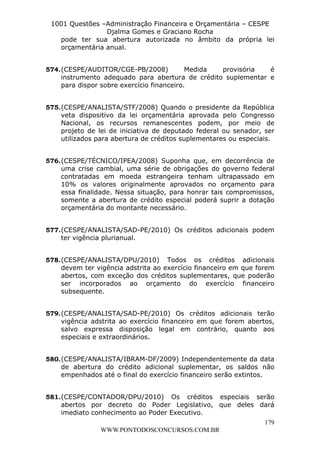 L e o n a r d o R o d r i g u e s L o u r e i 9 9 1 1 0 5 8 0 1 8 2 
1001 Questões –Administração Financeira e Orçamentária – CESPE 
Djalma Gomes e Graciano Rocha 
pode ter sua abertura autorizada no âmbito da própria lei 
orçamentária anual. 
574. (CESPE/AUDITOR/CGE-PB/2008) Medida provisória é 
instrumento adequado para abertura de crédito suplementar e 
para dispor sobre exercício financeiro. 
575. (CESPE/ANALISTA/STF/2008) Quando o presidente da República 
veta dispositivo da lei orçamentária aprovada pelo Congresso 
Nacional, os recursos remanescentes podem, por meio de 
projeto de lei de iniciativa de deputado federal ou senador, ser 
utilizados para abertura de créditos suplementares ou especiais. 
576. (CESPE/TÉCNICO/IPEA/2008) Suponha que, em decorrência de 
uma crise cambial, uma série de obrigações do governo federal 
contratadas em moeda estrangeira tenham ultrapassado em 
10% os valores originalmente aprovados no orçamento para 
essa finalidade. Nessa situação, para honrar tais compromissos, 
somente a abertura de crédito especial poderá suprir a dotação 
orçamentária do montante necessário. 
577. (CESPE/ANALISTA/SAD-PE/2010) Os créditos adicionais podem 
578. (CESPE/ANALISTA/DPU/2010) Todos os créditos adicionais 
devem ter vigência adstrita ao exercício financeiro em que forem 
abertos, com exceção dos créditos suplementares, que poderão 
ser incorporados ao orçamento do exercício financeiro 
subsequente. 
579. (CESPE/ANALISTA/SAD-PE/2010) Os créditos adicionais terão 
vigência adstrita ao exercício financeiro em que forem abertos, 
salvo expressa disposição legal em contrário, quanto aos 
especiais e extraordinários. 
580. (CESPE/ANALISTA/IBRAM-DF/2009) Independentemente da data 
de abertura do crédito adicional suplementar, os saldos não 
empenhados até o final do exercício financeiro serão extintos. 
581. (CESPE/CONTADOR/DPU/2010) Os créditos especiais serão 
abertos por decreto do Poder Legislativo, que deles dará 
imediato conhecimento ao Poder Executivo. 
179 
ter vigência plurianual. 
WWW.PONTODOSCONCURSOS.COM.BR 
 