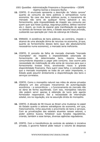 L e o n a r d o R o d r i g u e s L o u r e i 9 9 1 1 0 5 8 0 1 8 2 
1001 Questões –Administração Financeira e Orçamentária – CESPE 
Djalma Gomes e Graciano Rocha 
12. CERTO. O enunciado apresenta a descrição do “efeito carona” 
quanto ao consumo de bens públicos e semipúblicos numa 
economia. No caso dos bens públicos puros, o mecanismo de 
mercado não seria de qualquer forma aplicável a seu 
fornecimento, pela impossibilidade de impedir seu consumo por 
quem quer que fosse (justiça, segurança pública, defesa nacional 
etc.). Assim, ao invés de esperar pela manifestação de agentes 
no sentido de fornecer tais bens, o Estado assume essa provisão, 
custeando sua operação por meio da cobrança de tributos. 
13. ERRADO. A existência de bens públicos, ao contrário, impede o 
alcance de uma alocação ótima de recursos na economia, já que, 
quanto ao fornecimento desses bens (que são absolutamente 
necessários numa economia), o mercado seria ineficiente. 
14. CERTO. O conceito da falha de mercado chamada “mercado 
incompleto” diz respeito à impossibilidade setorizada de 
fornecimento de determinados bens, mesmo havendo 
consumidores dispostos a pagar pelo consumo. Isso ocorre pela 
necessidade de mobilização de alta soma de recursos para que o 
fornecimento tivesse início, envolvendo riscos e grande 
disponibilidade financeira. Para suprir essa falha, e considerando 
que o mercado incompleto se trata de um setor importante, o 
Estado pode assumir diretamente a disponibilização dos bens e 
serviços correlatos. 
15. CERTO. Como o monopólio natural nas mãos de atores privados 
afastaria um dos principais mecanismos de autorregulação 
econômica – a concorrência –, o funcionamento do mercado não 
se daria de forma equilibrada. Com isso, monopólios naturais 
não podem servir apenas à obtenção de lucro pelo agente 
fornecedor responsável. Daí a necessidade de intervenção 
estatal, ora na regulação, ora na assunção direta do monopólio. 
16. CERTO. A década de 90 trouxe ao Brasil uma mudança no papel 
do Estado quanto a setores estratégicos da economia, em que, 
historicamente, tinha assumido o provimento de bens e serviços. 
Com as privatizações das estatais atuantes nesses setores, o 
poder público buscou fortalecer suas funções regulatórias, 
criando, também a esse tempo, diversas agências reguladoras. 
17. CERTO. Com a transferência do controle de estatais à iniciativa 
privada, o governo federal pôde reduzir o volume de despesas 
18 
WWW.PONTODOSCONCURSOS.COM.BR 
 