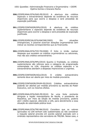 L e o n a r d o R o d r i g u e s L o u r e i 9 9 1 1 0 5 8 0 1 8 2 
1001 Questões –Administração Financeira e Orçamentária – CESPE 
Djalma Gomes e Graciano Rocha 
590. (CESPE/ANALISTA/SAD-PE/2010) A abertura dos créditos 
especiais e extraordinários depende da existência de recursos 
disponíveis para que ocorra a despesa e será precedida de 
exposição justificada. 
591. (CESPE/CONTADOR/DPU/2010) A abertura de créditos 
suplementares e especiais depende da existência de recursos 
disponíveis para ocorrer a despesa e será precedida de exposição 
justificada. 
592. (CESPE/ESPECIALISTA/ANCINE/2005) Em situações 
emergenciais, é possível autorizar dotações orçamentárias sem 
indicar as receitas correspondentes que as financiarão. 
593. (CESPE/ANALISTA/TCE-TO/2008) É lícito à União realizar 
despesas que excedam os créditos orçamentários ou adicionais, 
mas não aos créditos extraordinários. 
594. (CESPE/ANALISTA/MPU/2010) Quanto à finalidade, os créditos 
suplementares são reforços para a categoria de programação 
contemplada na LOA, enquanto os créditos especiais e os 
extraordinários atendem a despesas imprevisíveis e urgentes. 
595. (CESPE/CONTADOR/AGU/2010) O crédito extraordinário 
596. (CESPE/CONTADOR/IPAJM-ES/2010) Créditos extraordinários 
poderão ser abertos por medida provisória ou decreto do Poder 
Executivo, com os mesmos efeitos. 
597. (CESPE/ANALISTA/SAD-PE/2010) Se uma forte enchente 
atingisse a região metropolitana de Recife, o presidente da 
República, por meio da edição de medida provisória, poderia 
abrir crédito especial, alterando a LOA, para atendimento a essa 
situação de calamidade pública local. 
598. (CESPE/ANALISTA/TRE-BA/2010) Considere que os valores 
aprovados na LOA tenham sido subestimados ao não considerar 
o reajuste salarial previsto em acordo salarial assinado com o 
sindicato representativo dos servidores do TRE/BA. Nesse caso, o 
181 
somente deve ser aberto por meio de medida provisória. 
WWW.PONTODOSCONCURSOS.COM.BR 
 