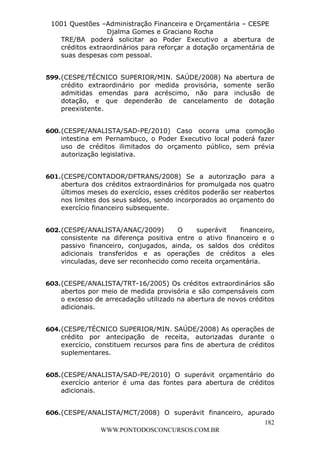L e o n a r d o R o d r i g u e s L o u r e i 9 9 1 1 0 5 8 0 1 8 2 
1001 Questões –Administração Financeira e Orçamentária – CESPE 
Djalma Gomes e Graciano Rocha 
TRE/BA poderá solicitar ao Poder Executivo a abertura de 
créditos extraordinários para reforçar a dotação orçamentária de 
suas despesas com pessoal. 
599. (CESPE/TÉCNICO SUPERIOR/MIN. SAÚDE/2008) Na abertura de 
crédito extraordinário por medida provisória, somente serão 
admitidas emendas para acréscimo, não para inclusão de 
dotação, e que dependerão de cancelamento de dotação 
preexistente. 
600. (CESPE/ANALISTA/SAD-PE/2010) Caso ocorra uma comoção 
intestina em Pernambuco, o Poder Executivo local poderá fazer 
uso de créditos ilimitados do orçamento público, sem prévia 
autorização legislativa. 
601. (CESPE/CONTADOR/DFTRANS/2008) Se a autorização para a 
abertura dos créditos extraordinários for promulgada nos quatro 
últimos meses do exercício, esses créditos poderão ser reabertos 
nos limites dos seus saldos, sendo incorporados ao orçamento do 
exercício financeiro subsequente. 
602. (CESPE/ANALISTA/ANAC/2009) O superávit financeiro, 
consistente na diferença positiva entre o ativo financeiro e o 
passivo financeiro, conjugados, ainda, os saldos dos créditos 
adicionais transferidos e as operações de créditos a eles 
vinculadas, deve ser reconhecido como receita orçamentária. 
603. (CESPE/ANALISTA/TRT-16/2005) Os créditos extraordinários são 
abertos por meio de medida provisória e são compensáveis com 
o excesso de arrecadação utilizado na abertura de novos créditos 
adicionais. 
604. (CESPE/TÉCNICO SUPERIOR/MIN. SAÚDE/2008) As operações de 
crédito por antecipação de receita, autorizadas durante o 
exercício, constituem recursos para fins de abertura de créditos 
suplementares. 
605. (CESPE/ANALISTA/SAD-PE/2010) O superávit orçamentário do 
exercício anterior é uma das fontes para abertura de créditos 
adicionais. 
606. (CESPE/ANALISTA/MCT/2008) O superávit financeiro, apurado 
182 
WWW.PONTODOSCONCURSOS.COM.BR 
 