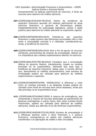 L e o n a r d o R o d r i g u e s L o u r e i 9 9 1 1 0 5 8 0 1 8 2 
1001 Questões –Administração Financeira e Orçamentária – CESPE 
Djalma Gomes e Graciano Rocha 
bimestralmente no balanço patrimonial do exercício, é fonte de 
recursos para abertura de crédito adicional. 
607. (CESPE/ANALISTA/SAD-PE/2010) Diante da existência de 
superávit financeiro apurado em balanço patrimonial do atual 
exercício financeiro, o governo de Pernambuco poderá, 
independentemente de autorização legislativa, utilizar o saldo 
positivo para abertura de crédito adicional no orçamento vigente. 
608. (CESPE/CONTADOR/DPU/2010) Entende-se por superávit 
financeiro o saldo positivo das diferenças acumuladas mês a mês 
entre a arrecadação prevista e a realizada, considerando-se, 
ainda, a tendência do exercício. 
609. (CESPE/CONTADOR/DPU/2010) Para o fim de apurar os recursos 
utilizáveis, provenientes de excesso de arrecadação, deduzir-se-á 
a importância dos créditos suplementares abertos no exercício. 
610. (CESPE/ANALISTA/TRE-BA/2010) Considere que a arrecadação 
efetiva do governo federal, mensalmente, supere as receitas 
previstas na lei orçamentária, indicando que essa seja a 
tendência do exercício financeiro. Nesse caso, é correto afirmar 
que, descontando os créditos extraordinários, esse excesso de 
arrecadação poderá ser utilizado para abertura de créditos 
suplementares e especiais. 
611. (CESPE/ECONOMISTA/MIN. SAÚDE/2010) A diferença a mais 
entre as receitas previstas e as despesas fixadas poderá ser 
utilizada como fonte de recursos para novas despesas, ainda que 
não previstas na lei orçamentária anual. 
612. (CESPE/ANALISTA/ANAC/2009) A reserva de contingência, que 
compreende o volume de recursos destinados ao atendimento de 
passivos contingentes e outros riscos, bem como eventos fiscais 
imprevistos, poderá ser utilizada para abertura de créditos 
adicionais, desde que definida na lei de diretrizes orçamentárias. 
613. (CESPE/PROCURADOR/TCE-ES/2009) Excesso de arrecadação é 
a diferença positiva entre o ativo financeiro e o passivo 
financeiro, conjugando-se os saldos dos créditos adicionais 
transferidos e as operações de crédito a eles vinculadas. 
183 
WWW.PONTODOSCONCURSOS.COM.BR 
 