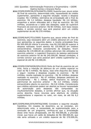 L e o n a r d o R o d r i g u e s L o u r e i 9 9 1 1 0 5 8 0 1 8 2 
1001 Questões –Administração Financeira e Orçamentária – CESPE 
Djalma Gomes e Graciano Rocha 
614. (CESPE/ESPECIALISTA/ANATEL/2009) Suponha que, pouco antes 
do final do exercício, determinado ente, necessitando de crédito 
suplementar, apresente a seguinte situação: receita e despesa 
orçadas: R$ 3 bilhões; estimativa da arrecadação até o final do 
exercício: R$ 3,2 bilhões; despesa liquidada: R$ 2,6 bilhões; 
empenhos a serem efetuados até o final do exercício: R$ 250 
milhões, anulando-se o saldo das dotações; saldo do superávit 
financeiro do exercício anterior: R$ 80 milhões. Com base nesses 
dados, é correto concluir que será possível abrir um crédito 
suplementar de até R$ 270 milhões. 
615. (CESPE/AUFC/TCU/2009) Suponha que, pouco antes do final do 
exercício, seja necessário abrir um crédito adicional em um ente 
que apresentou os seguintes dados: a receita arrecadada ficou 
R$ 500.000,00 inferior à prevista, mas R$ 250.000,00 superior à 
despesa realizada; foram abertos R$ 120.000,00 em créditos 
extraordinários mediante cancelamento de dotações; foram 
reabertos R$ 135.000,00 de créditos adicionais não utilizados no 
exercício anterior; o superávit financeiro do balanço patrimonial 
do exercício anterior foi de R$ 245.000,00. Nessas condições, é 
correto concluir que seria possível abrir crédito suplementar ou 
especial de até R$ 110.000,00. 
616. (CESPE/CONTADOR/DPU/2010) Perto do final do exercício de um 
ente, havia a intenção de abertura de um crédito especial no 
valor de R$ 5 milhões. Na época, esse ente dispunha dos dados 
a seguir: receitas e despesas orçadas no exercício - R$ 50 
milhões; receita realizada no exercício - R$ 56 milhões; despesa 
realizada no exercício - R$ 47 milhões; despesas passíveis de 
cancelamento - R$ 1 milhão; deficit financeiro no balanço 
patrimonial do exercício anterior - R$ 2,5 milhões; crédito 
extraordinário aberto no exercício - R$ 0,8 milhão. Considerando 
que créditos adicionais podem ser abertos se houver necessidade 
de autorização para despesas não computadas ou 
insuficientemente dotadas, é correto afirmar que, na situação 
acima descrita, havia recursos para abertura de créditos 
suplementares e especiais no valor, em reais, de até R$ 6,2 
milhões. 
617. (CESPE/ANALISTA/ANTAQ/2008) Considere a seguinte situação 
hipotética. Em meados de dezembro, ao se constatar, em 
determinado ente, a necessidade de suplementação para a 
conclusão de um programa, verificou-se que a arrecadação 
desse ente havia ultrapassado, em R$ 450.000,00, a previsão 
inicial, que havia um saldo de dotações de R$ 380.000,00, que 
não seria utilizado e um crédito especial de R$ 270.000,00, 
184 
WWW.PONTODOSCONCURSOS.COM.BR 
 