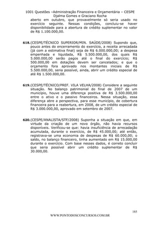 L e o n a r d o R o d r i g u e s L o u r e i 9 9 1 1 0 5 8 0 1 8 2 
1001 Questões –Administração Financeira e Orçamentária – CESPE 
Djalma Gomes e Graciano Rocha 
aberto em outubro, que provavelmente só seria usado no 
exercício seguinte. Nessas condições, concluiu-se haver 
disponibilidade para a abertura de crédito suplementar no valor 
de R$ 1.100.000,00. 
618. (CESPE/TÉCNICO SUPERIOR/MIN. SAÚDE/2008) Supondo que, 
pouco antes do encerramento do exercício, a receita arrecadada 
(já com a estimativa final) seja de R$ 6.000.000,00; a despesa 
empenhada e liquidada, R$ 5.500.000,00, dos quais R$ 
5.000.000,00 serão pagos até o final do exercício; R$ 
500.000,00 em dotações devem ser cancelados; e que o 
orçamento fora aprovado nos montantes iniciais de R$ 
5.500.000,00, seria possível, ainda, abrir um crédito especial de 
até R$ 1.500.000,00. 
619. (CESPE/TÉCNICO/PREF. VILA VELHA/2008) Considere a seguinte 
situação. No balanço patrimonial do final de 2007 de um 
município, houve uma diferença positiva de R$ 3.500.000,00 
entre o ativo e o passivo financeiros. Nessa situação, essa 
diferença abre a perspectiva, para esse município, de cobertura 
financeira para a reabertura, em 2008, de um crédito especial de 
R$ 3.000.000,00, aprovado em setembro de 2007. 
620. (CESPE/ANALISTA/STF/2008) Suponha a situação em que, em 
virtude da criação de um novo órgão, não havia recursos 
disponíveis. Verificou-se que: havia insuficiência de arrecadação 
acumulada, durante o exercício, de R$ 45.000,00; até então, 
registrava-se uma economia de despesas de R$ 60.000,00; o 
saldo, no balanço financeiro, tinha aumentado em R$ 15.000,00 
durante o exercício. Com base nesses dados, é correto concluir 
que seria possível abrir um crédito suplementar de R$ 
30.000,00. 
185 
WWW.PONTODOSCONCURSOS.COM.BR 
 