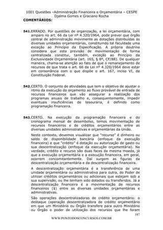 L e o n a r d o R o d r i g u e s L o u r e i 9 9 1 1 0 5 8 0 1 8 2 
1001 Questões –Administração Financeira e Orçamentária – CESPE 
Djalma Gomes e Graciano Rocha 
541. ERRADO. Por questões de organização, a lei orçamentária, com 
amparo no art. 66 da Lei nº 4.320/1964, pode prever que órgão 
central de administração movimente as dotações distribuídas às 
diversas unidades orçamentárias, constituindo tal faculdade uma 
exceção ao Princípio da Especificação. A própria doutrina 
considera que esta previsão de movimentação de forma 
centralizada constitui, também, exceção ao Princípio da 
Exclusividade Orçamentária (art. 165, § 8º, CF/88). De qualquer 
maneira, chama-se atenção ao fato de que o remanejamento de 
recursos de que trata o art. 66 da Lei nº 4.320/1964 deve estar 
em consonância com o que dispõe o art. 167, inciso VI, da 
Constituição Federal. 
542. CERTO. O conjunto de atividades que tem o objetivo de ajustar o 
ritmo da execução do orçamento ao fluxo provável de entrada de 
recursos financeiros que vão assegurar a realização dos 
programas anuais de trabalho e, consequentemente, impedir 
eventuais insuficiências de tesouraria, é definido como 
programação financeira. 
543. CERTO. Na execução da programação financeira e do 
cronograma mensal de desembolso, temos movimentação de 
recursos financeiros e de créditos orçamentários entre as 
diversas unidades administrativas e orçamentárias da União. 
Neste contexto, devemos visualizar que “recurso” é dinheiro ou 
saldo de disponibilidade bancária (enfoque da execução 
financeira) e que “crédito” é dotação ou autorização de gasto ou 
sua descentralização (enfoque da execução orçamentária). Na 
verdade, crédito e recurso são duas faces da mesma moeda, já 
que a execução orçamentária e a execução financeira, em geral, 
ocorrem concomitantemente. Daí surgem as figuras da 
descentralização orçamentária e da descentralização financeira. 
A descentralização orçamentária é a transferência de uma 
unidade orçamentária ou administrativa para outra, do Poder de 
utilizar créditos orçamentários ou adicionais que estejam sob a 
sua supervisão, ou lhe tenham sido dotados ou transferidos. Já a 
descentralização financeira é a movimentação de recursos 
financeiros ($) entre as diversas unidades orçamentárias e 
administrativas. 
São operações descentralizadoras de crédito orçamentário: o 
destaque (operação descentralizadora de crédito orçamentário 
em que um Ministério ou Órgão transfere para outro Ministério 
ou Órgão o poder de utilização dos recursos que lhe foram 
187 
COMENTÁRIOS: 
WWW.PONTODOSCONCURSOS.COM.BR 
 