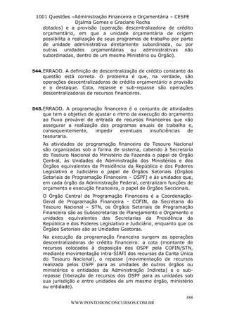 L e o n a r d o R o d r i g u e s L o u r e i 9 9 1 1 0 5 8 0 1 8 2 
1001 Questões –Administração Financeira e Orçamentária – CESPE 
Djalma Gomes e Graciano Rocha 
dotados) e a provisão (operação descentralizadora de crédito 
orçamentário, em que a unidade orçamentária de origem 
possibilita a realização de seus programas de trabalho por parte 
de unidade administrativa diretamente subordinada, ou por 
outras unidades orçamentárias ou administrativas não 
subordinadas, dentro de um mesmo Ministério ou Órgão). 
544. ERRADO. A definição de descentralização de crédito constante da 
questão está correta. O problema é que, na verdade, são 
operações descentralizadoras de crédito orçamentário a provisão 
e o destaque. Cota, repasse e sub-repasse são operações 
descentralizadoras de recursos financeiros. 
545. ERRADO. A programação financeira é o conjunto de atividades 
que tem o objetivo de ajustar o ritmo da execução do orçamento 
ao fluxo provável de entrada de recursos financeiros que vão 
assegurar a realização dos programas anuais de trabalho e, 
consequentemente, impedir eventuais insuficiências de 
tesouraria. 
As atividades de programação financeira do Tesouro Nacional 
são organizadas sob a forma de sistema, cabendo à Secretaria 
do Tesouro Nacional do Ministério da Fazenda o papel de Órgão 
Central, às Unidades de Administração dos Ministérios e dos 
Órgãos equivalentes da Presidência da República e dos Poderes 
Legislativo e Judiciário o papel de Órgãos Setoriais (Órgãos 
Setoriais de Programação Financeira – OSPF) e às unidades que, 
em cada órgão da Administração Federal, centralizam funções de 
orçamento e execução financeira, o papel de Órgãos Seccionais. 
O Órgão Central de Programação Financeira é a Coordenação- 
Geral de Programação Financeira - COFIN, da Secretaria do 
Tesouro Nacional – STN, os Órgãos Setoriais de Programação 
Financeira são as Subsecretarias de Planejamento e Orçamento e 
unidades equivalentes das Secretarias da Presidência da 
República e dos Poderes Legislativo e Judiciário, enquanto que os 
Órgãos Setoriais são as Unidades Gestoras. 
Na execução da programação financeira surgem as operações 
descentralizadoras de crédito financeiro: a cota (montante de 
recursos colocados à disposição dos OSPF pela COFIN/STN, 
mediante movimentação intra-SIAFI dos recursos da Conta Única 
do Tesouro Nacional), o repasse (movimentação de recursos 
realizada pelos OSPF para as unidades de outros órgãos ou 
ministérios e entidades da Administração Indireta) e o sub-repasse 
(liberação de recursos dos OSPF para as unidades sob 
sua jurisdição e entre unidades de um mesmo órgão, ministério 
ou entidade). 
188 
WWW.PONTODOSCONCURSOS.COM.BR 
 