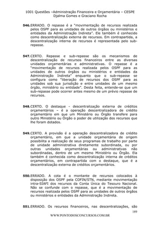 L e o n a r d o R o d r i g u e s L o u r e i 9 9 1 1 0 5 8 0 1 8 2 
1001 Questões –Administração Financeira e Orçamentária – CESPE 
Djalma Gomes e Graciano Rocha 
546. ERRADO. O repasse é a “movimentação de recursos realizada 
pelos OSPF para as unidades de outros órgãos ou ministérios e 
entidades da Administração Indireta”. Ele também é conhecido 
como descentralização externa de recursos. Em contrapartida, a 
descentralização interna de recursos é representada pelo sub-repasse. 
547. CERTO. Repasse e sub-repasse são os mecanismos de 
descentralização de recursos financeiros entre as diversas 
unidades orçamentárias e administrativas. O repasse é a 
“movimentação de recursos realizada pelos OSPF para as 
unidades de outros órgãos ou ministérios e entidades da 
Administração Indireta” enquanto que o sub-repasse se 
configura como “liberação de recursos dos OSPF para as 
unidades sob sua jurisdição e entre unidades de um mesmo 
órgão, ministério ou entidade”. Desta feita, entende-se que um 
sub-repasse pode ocorrer antes mesmo de um prévio repasse de 
recursos. 
548. CERTO. O destaque - descentralização externa de créditos 
orçamentários – é a operação descentralizadora de crédito 
orçamentário em que um Ministério ou Órgão transfere para 
outro Ministério ou Órgão o poder de utilização dos recursos que 
lhe foram dotados. 
549. CERTO. A provisão é a operação descentralizadora de crédito 
orçamentário, em que a unidade orçamentária de origem 
possibilita a realização de seus programas de trabalho por parte 
de unidade administrativa diretamente subordinada, ou por 
outras unidades orçamentárias ou administrativas não 
subordinadas, dentro de um mesmo Ministério ou Órgão. Ela 
também é conhecida como descentralização interna de créditos 
orçamentários, em contrapartida com o destaque, que é a 
descentralização externa de créditos orçamentários. 
550. ERRADO. A cota é o montante de recursos colocados à 
disposição dos OSPF pela COFIN/STN, mediante movimentação 
intra-SIAFI dos recursos da Conta Única do Tesouro Nacional. 
Não se confunde com o repasse, que é a movimentação de 
recursos realizada pelos OSPF para as unidades de outros órgãos 
ou ministérios e entidades da Administração Indireta. 
551. ERRADO. Os recursos financeiros, nas descentralizações, são 
189 
WWW.PONTODOSCONCURSOS.COM.BR 
 