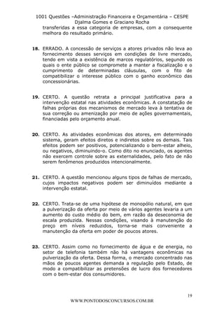 L e o n a r d o R o d r i g u e s L o u r e i 9 9 1 1 0 5 8 0 1 8 2 
1001 Questões –Administração Financeira e Orçamentária – CESPE 
Djalma Gomes e Graciano Rocha 
transferidas a essa categoria de empresas, com a consequente 
melhora do resultado primário. 
18. ERRADO. A concessão de serviços a atores privados não leva ao 
fornecimento desses serviços em condições de livre mercado, 
tendo em vista a existência de marcos regulatórios, segundo os 
quais o ente público se compromete a manter a fiscalização e o 
cumprimento de determinadas cláusulas, com o fito de 
compatibilizar o interesse público com o ganho econômico das 
concessionárias. 
19. CERTO. A questão retrata a principal justificativa para a 
intervenção estatal nas atividades econômicas. A constatação de 
falhas próprias dos mecanismos de mercado leva à tentativa de 
sua correção ou amenização por meio de ações governamentais, 
financiadas pelo orçamento anual. 
20. CERTO. As atividades econômicas dos atores, em determinado 
sistema, geram efeitos diretos e indiretos sobre os demais. Tais 
efeitos podem ser positivos, potencializando o bem-estar alheio, 
ou negativos, diminuindo-o. Como dito no enunciado, os agentes 
não exercem controle sobre as externalidades, pelo fato de não 
serem fenômenos produzidos intencionalmente. 
21. CERTO. A questão mencionou alguns tipos de falhas de mercado, 
cujos impactos negativos podem ser diminuídos mediante a 
intervenção estatal. 
22. CERTO. Trata-se de uma hipótese de monopólio natural, em que 
a pulverização da oferta por meio de vários agentes levaria a um 
aumento do custo médio do bem, em razão da deseconomia de 
escala produzida. Nessas condições, visando à manutenção do 
preço em níveis reduzidos, torna-se mais conveniente a 
manutenção da oferta em poder de poucos atores. 
23. CERTO. Assim como no fornecimento de água e de energia, no 
setor de telefonia também não há vantagens econômicas na 
pulverização da oferta. Dessa forma, o mercado concentrado nas 
mãos de poucos agentes demanda a regulação pelo Estado, de 
modo a compatibilizar as pretensões de lucro dos fornecedores 
com o bem-estar dos consumidores. 
19 
WWW.PONTODOSCONCURSOS.COM.BR 
 