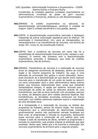 L e o n a r d o R o d r i g u e s L o u r e i 9 9 1 1 0 5 8 0 1 8 2 
1001 Questões –Administração Financeira e Orçamentária – CESPE 
Djalma Gomes e Graciano Rocha 
transferidos às unidades gestoras (unidades orçamentárias ou 
administrativas investidas do poder de gerir recursos 
orçamentários e financeiros, próprios ou sob descentralização). 
552. ERRADO. O crédito orçamentário ou adicional, na 
descentralização (provisão/destaque), pertence à unidade de 
origem. Cabe à unidade beneficiária a sua gestão, apenas. 
553. CERTO. A descentralização orçamentária (provisão e destaque) 
independe de prévia autorização legislativa para se efetivar. Tal 
autorização é imprescindível, sim, para as transposições, os 
remanejamentos e as transferências de recursos, nos termos do 
artigo 167, inciso VI, da Constituição Federal. 
554. CERTO. Sem a existência de recursos em caixa não há a 
possibilidade de descentralização financeira (cota, repasse e sub-repasse). 
O mesmo não acontece com a descentralização 
orçamentária (provisão e destaque), que trata de créditos 
orçamentários, não de dinheiro. 
555. ERRADO. Transferência de recursos é a realocação de recursos 
entre as categorias econômicas de despesas, dentro do mesmo 
órgão e do mesmo programa de trabalho. Ou seja, é uma 
alteração de priorização dos gastos a serem efetuados. Assim, 
pode acontecer de a administração ter que decidir entre realocar 
recursos para a manutenção de um posto de saúde ou adquirir 
um novo computador para o setor administrativo desse mesmo 
posto, que funciona relativamente bem, ainda que utilizando 
computadores antigos. A opção por destinar recursos para a 
manutenção do posto de saúde se efetivará através de uma 
transferência, que não se deve confundir com anulações, parciais 
ou totais, de dotações para abrir crédito adicional especial. Nas 
transferências, as atividades envolvidas continuam em franca 
execução; nos créditos adicionais especiais ocorre a implantação 
de uma atividade nova. 
Já a transposição é a realocação de recursos no âmbito dos 
programas de trabalho, dentro do mesmo órgão. Por exemplo, 
imaginemos que a administração de determinada entidade 
governamental resolva não pavimentar estrada localizada em 
área rural, já programada e incluída no orçamento, deslocando 
esses recursos para a construção de um edifício para nele 
instalar a sede da secretaria de obras, também já programada e 
incluída no orçamento, cujo projeto original se pretende que seja 
ampliado. Nesse caso, basta que a lei autorize a realocação dos 
recursos orçamentários do primeiro para o segundo projeto. 
190 
WWW.PONTODOSCONCURSOS.COM.BR 
 