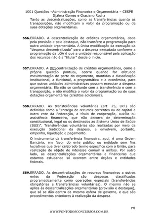L e o n a r d o R o d r i g u e s L o u r e i 9 9 1 1 0 5 8 0 1 8 2 
1001 Questões –Administração Financeira e Orçamentária – CESPE 
Djalma Gomes e Graciano Rocha 
Tanto as descentralizações, como as transferências quanto as 
transposições, não modificam o valor da programação ou de 
suas dotações orçamentárias. 
556. ERRADO. A descentralização de créditos orçamentários, dada 
pela provisão e pelo destaque, não transfere a programação para 
outra unidade orçamentária. A única modificação da execução da 
“despesa descentralizada” para a despesa executada conforme a 
programação da LOA é que a unidade responsável pela aplicação 
dos recursos não é a “titular” desde o início. 
557. ERRADO. A DEScentralização de créditos orçamentários, como a 
própria questão pontuou, ocorre quando for efetuada 
movimentação de parte do orçamento, mantidas a classificação 
institucional, a funcional, a programática e a econômica, para 
que outras unidades administrativas possam executar a despesa 
orçamentária. Ela não se confunde com a transferência e com a 
transposição, e não modifica o valor da programação ou de suas 
dotações orçamentárias (créditos adicionais). 
558. ERRADO. As transferências voluntárias (art. 25, LRF) são 
definidas como a “entrega de recursos correntes ou de capital a 
outro ente da Federação, a título de cooperação, auxílio ou 
assistência financeira, que não decorra de determinação 
constitucional, legal ou os destinados ao Sistema Único de Saúde 
(SUS)”. Transferências voluntárias são realizadas por meio da 
execução tradicional da despesa, e envolvem, portanto, 
empenho, liquidação e pagamento. 
O instrumento da transferência financeira, aqui, é uma Ordem 
Bancária, em favor do ente público ou entidade sem fins 
lucrativos que tiver celebrado termo específico com a União, para 
realização de objeto de interesse comum a ambos. Por outro 
lado, as descentralizações orçamentárias e financeiras que 
estamos estudando só ocorrem entre órgãos e entidades 
federais. 
559. ERRADO. As descentralizações de recursos financeiros a outros 
entes da Federação são despesas classificadas 
programaticamente como operações especiais (transferências 
obrigatórias e transferências voluntárias). O mesmo não se 
aplica às descentralizações orçamentárias (provisão e destaque), 
que só se dão dentro da mesma esfera de governo, e que são 
procedimentos anteriores à realização da despesa. 
191 
WWW.PONTODOSCONCURSOS.COM.BR 
 
