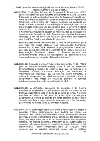 L e o n a r d o R o d r i g u e s L o u r e i 9 9 1 1 0 5 8 0 1 8 2 
1001 Questões –Administração Financeira e Orçamentária – CESPE 
Djalma Gomes e Graciano Rocha 
560. CERTO. Os Órgãos Setoriais de Programação Financeira - OSPF 
são os responsáveis pelo registro diretamente no SIAFI (Sistema 
Integrado de Administração Financeira do Governo Federal), por 
meio de transação específica, de suas propostas de Programação 
Financeira. À Secretaria do Tesouro Nacional, na condição de 
Órgão Central, compete a consolidação e aprovação de toda a 
programação financeira de desembolso para o Governo Federal 
no exercício, com base do decreto de programação orçamentária 
e financeira, procurando ajustar as necessidades da execução do 
orçamento ao fluxo de caixa do Tesouro (que engloba despesas e 
receitas), a fim de obter um fluxo de caixa mais consentâneo 
com a política fiscal e monetária do governo. 
Esse processo se dá dentro do SIAFI, que foi desenvolvido para 
que cada UG possa elaborar sua programação financeira, 
submetê-la ao seu Órgão setorial de programação e este, por 
sua vez, possa consolidá-la e submetê-la ao Órgão Central de 
Programação Financeira. Assim, o Sistema permite um 
acompanhamento preciso do cronograma de desembolso dos 
recursos financeiros de cada UG (órgãos setoriais). 
561. ERRADO. Segundo o artigo 9º da Lei Complementar nº 101/2000 
(Lei de Responsabilidade Fiscal), cabe à Lei de Diretrizes 
Orçamentárias a fixação de critérios para que os Poderes e o 
Ministério Público promovam limitação de empenho e 
movimentação financeira, se, ao fim de algum bimestre, a 
realização de receitas, em nível menor que o estimado, afetar o 
cumprimento das metas de resultado primário e nominal 
estabelecidos no Anexo de Metas Fiscais da LDO. 
562. ERRADO. A definição, constante da questão, é de Ordem 
Bancária de Pagamento – OBP, prevista no art. 4º, inciso II, da 
Instrução Normativa STN nº 4, de 31 de julho de 1998. A Ordem 
Bancária de Crédito – OBC (art. 4º, inciso I) é utilizada para 
pagamentos por meio de crédito em conta corrente do favorecido 
na rede bancária e para saque de recursos em conta bancária, 
para crédito na Conta Única da Unidade Gestora. 
563. ERRADO. A autorização legislativa para a realização da despesa 
constitui crédito orçamentário, que poderá ser inicial ou 
adicional. Por crédito orçamentário inicial, entende-se aquele 
aprovado pela lei orçamentária anual, constante dos orçamentos 
fiscal, da seguridade social e de investimentos das empresas 
estatais. Por crédito adicional, entendem-se as autorizações de 
despesas não computadas ou insuficientemente dotadas na lei 
orçamentária, como conceituado pela Lei 4.320/64. Vale 
destacar que os créditos adicionais, como toda a matéria 
192 
WWW.PONTODOSCONCURSOS.COM.BR 
 