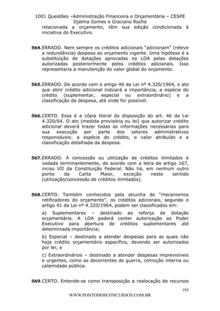 L e o n a r d o R o d r i g u e s L o u r e i 9 9 1 1 0 5 8 0 1 8 2 
1001 Questões –Administração Financeira e Orçamentária – CESPE 
Djalma Gomes e Graciano Rocha 
relacionada a orçamento, têm sua edição condicionada à 
iniciativa do Executivo. 
564. ERRADO. Nem sempre os créditos adicionais “adicionam” (releve 
a redundância) despesa ao orçamento vigente. Uma hipótese é a 
substituição de dotações aprovadas na LOA pelas dotações 
autorizadas posteriormente pelos créditos adicionais. Isso 
representaria a manutenção do valor global do orçamento. 
565. ERRADO. De acordo com o artigo 46 da Lei nº 4.320/1964, o ato 
que abrir crédito adicional indicará a importância, a espécie do 
crédito (suplementar, especial ou extraordinário) e a 
classificação da despesa, até onde for possível. 
566. CERTO. Essa é a cópia literal da disposição do art. 46 da Lei 
4.320/64. O ato (medida provisória ou lei) que autorizar crédito 
adicional deverá trazer todas as informações necessárias para 
sua execução por parte dos setores administrativos 
responsáveis: a espécie do crédito, o valor atribuído e a 
classificação detalhada da despesa. 
567. ERRADO. A concessão ou utilização de créditos ilimitados é 
vedada terminantemente, de acordo com a letra do artigo 167, 
inciso VII da Constituição Federal. Não há, em nenhum outro 
ponto da Carta Maior, exceção neste sentido 
(utilização/concessão de créditos ilimitados). 
568. CERTO. Também conhecidos pela alcunha de “mecanismos 
retificadores do orçamento”, os créditos adicionais, segundo o 
artigo 41 da Lei nº 4.320/1964, podem ser classificados em: 
a) Suplementares – destinado ao reforço de dotação 
orçamentária. A LOA poderá conter autorização ao Poder 
Executivo para abertura de créditos suplementares até 
determinada importância; 
b) Especial – destinado a atender despesas para as quais não 
haja crédito orçamentário específico, devendo ser autorizados 
por lei; e 
c) Extraordinários – destinado a atender despesas imprevisíveis 
e urgentes, como as decorrentes de guerra, comoção interna ou 
calamidade pública. 
569. CERTO. Entende-se como transposição a realocação de recursos 
193 
WWW.PONTODOSCONCURSOS.COM.BR 
 