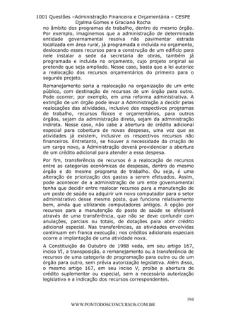 L e o n a r d o R o d r i g u e s L o u r e i 9 9 1 1 0 5 8 0 1 8 2 
1001 Questões –Administração Financeira e Orçamentária – CESPE 
Djalma Gomes e Graciano Rocha 
no âmbito dos programas de trabalho, dentro do mesmo órgão. 
Por exemplo, imaginemos que a administração de determinada 
entidade governamental resolva não pavimentar estrada 
localizada em área rural, já programada e incluída no orçamento, 
deslocando esses recursos para a construção de um edifício para 
nele instalar a sede da secretaria de obras, também já 
programada e incluída no orçamento, cujo projeto original se 
pretende que seja ampliado. Nesse caso, basta que a lei autorize 
a realocação dos recursos orçamentários do primeiro para o 
segundo projeto. 
Remanejamento seria a realocação na organização de um ente 
público, com destinação de recursos de um órgão para outro. 
Pode ocorrer, por exemplo, em uma reforma administrativa. A 
extinção de um órgão pode levar a Administração a decidir pelas 
realocações das atividades, inclusive dos respectivos programas 
de trabalho, recursos físicos e orçamentários, para outros 
órgãos, sejam da administração direta, sejam da administração 
indireta. Nesse caso, não cabe a abertura de crédito adicional 
especial para cobertura de novas despesas, uma vez que as 
atividades já existem, inclusive os respectivos recursos não 
financeiros. Entretanto, se houver a necessidade da criação de 
um cargo novo, a Administração deverá providenciar a abertura 
de um crédito adicional para atender a essa despesa. 
Por fim, transferência de recursos é a realocação de recursos 
entre as categorias econômicas de despesas, dentro do mesmo 
órgão e do mesmo programa de trabalho. Ou seja, é uma 
alteração de priorização dos gastos a serem efetuados. Assim, 
pode acontecer de a administração de um ente governamental 
tenha que decidir entre realocar recursos para a manutenção de 
um posto de saúde ou adquirir um novo computador para o setor 
administrativo desse mesmo posto, que funciona relativamente 
bem, ainda que utilizando computadores antigos. A opção por 
recursos para a manutenção do posto de saúde se efetivará 
através de uma transferência, que não se deve confundir com 
anulações, parciais ou totais, de dotações para abrir crédito 
adicional especial. Nas transferências, as atividades envolvidas 
continuam em franca execução; nos créditos adicionais especiais 
ocorre a implantação de uma atividade nova. 
A Constituição de Outubro de 1988 veda, em seu artigo 167, 
inciso VI, a transposição, o remanejamento ou a transferência de 
recursos de uma categoria de programação para outra ou de um 
órgão para outro, sem prévia autorização legislativa. Além disso, 
o mesmo artigo 167, em seu inciso V, proíbe a abertura de 
crédito suplementar ou especial, sem a necessária autorização 
legislativa e a indicação dos recursos correspondentes. 
194 
WWW.PONTODOSCONCURSOS.COM.BR 
 