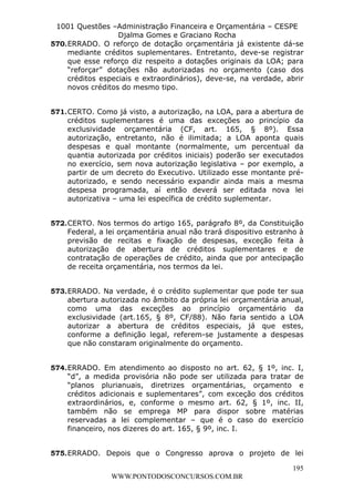 L e o n a r d o R o d r i g u e s L o u r e i 9 9 1 1 0 5 8 0 1 8 2 
1001 Questões –Administração Financeira e Orçamentária – CESPE 
Djalma Gomes e Graciano Rocha 
570. ERRADO. O reforço de dotação orçamentária já existente dá-se 
mediante créditos suplementares. Entretanto, deve-se registrar 
que esse reforço diz respeito a dotações originais da LOA; para 
“reforçar” dotações não autorizadas no orçamento (caso dos 
créditos especiais e extraordinários), deve-se, na verdade, abrir 
novos créditos do mesmo tipo. 
571. CERTO. Como já visto, a autorização, na LOA, para a abertura de 
créditos suplementares é uma das exceções ao princípio da 
exclusividade orçamentária (CF, art. 165, § 8º). Essa 
autorização, entretanto, não é ilimitada; a LOA aponta quais 
despesas e qual montante (normalmente, um percentual da 
quantia autorizada por créditos iniciais) poderão ser executados 
no exercício, sem nova autorização legislativa – por exemplo, a 
partir de um decreto do Executivo. Utilizado esse montante pré-autorizado, 
e sendo necessário expandir ainda mais a mesma 
despesa programada, aí então deverá ser editada nova lei 
autorizativa – uma lei específica de crédito suplementar. 
572. CERTO. Nos termos do artigo 165, parágrafo 8º, da Constituição 
Federal, a lei orçamentária anual não trará dispositivo estranho à 
previsão de recitas e fixação de despesas, exceção feita à 
autorização de abertura de créditos suplementares e de 
contratação de operações de crédito, ainda que por antecipação 
de receita orçamentária, nos termos da lei. 
573. ERRADO. Na verdade, é o crédito suplementar que pode ter sua 
abertura autorizada no âmbito da própria lei orçamentária anual, 
como uma das exceções ao princípio orçamentário da 
exclusividade (art.165, § 8º, CF/88). Não faria sentido a LOA 
autorizar a abertura de créditos especiais, já que estes, 
conforme a definição legal, referem-se justamente a despesas 
que não constaram originalmente do orçamento. 
574. ERRADO. Em atendimento ao disposto no art. 62, § 1º, inc. I, 
“d”, a medida provisória não pode ser utilizada para tratar de 
“planos plurianuais, diretrizes orçamentárias, orçamento e 
créditos adicionais e suplementares”, com exceção dos créditos 
extraordinários, e, conforme o mesmo art. 62, § 1º, inc. II, 
também não se emprega MP para dispor sobre matérias 
reservadas a lei complementar – que é o caso do exercício 
financeiro, nos dizeres do art. 165, § 9º, inc. I. 
575. ERRADO. Depois que o Congresso aprova o projeto de lei 
195 
WWW.PONTODOSCONCURSOS.COM.BR 
 