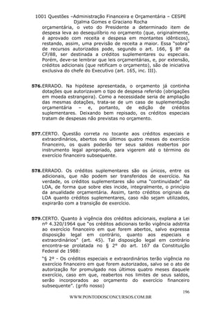 L e o n a r d o R o d r i g u e s L o u r e i 9 9 1 1 0 5 8 0 1 8 2 
1001 Questões –Administração Financeira e Orçamentária – CESPE 
Djalma Gomes e Graciano Rocha 
orçamentária, o veto do Presidente a determinado item de 
despesa leva ao desequilíbrio no orçamento (que, originalmente, 
é aprovado com receita e despesa em montantes idênticos), 
restando, assim, uma previsão de receita a maior. Essa “sobra” 
de recursos autorizados pode, segundo o art. 166, § 8º da 
CF/88, ser destinada a créditos suplementares ou especiais. 
Porém, deve-se lembrar que leis orçamentárias, e, por extensão, 
créditos adicionais (que retificam o orçamento), são de iniciativa 
exclusiva do chefe do Executivo (art. 165, inc. III). 
576. ERRADO. Na hipótese apresentada, o orçamento já continha 
dotações que autorizavam o tipo de despesa referido (obrigações 
em moeda estrangeira). Como a necessidade seria de ampliação 
das mesmas dotações, trata-se de um caso de suplementação 
orçamentária – e, portanto, de edição de créditos 
suplementares. Deixando bem repisado, os créditos especiais 
tratam de despesas não previstas no orçamento. 
577. CERTO. Questão correta no tocante aos créditos especiais e 
extraordinários, abertos nos últimos quatro meses do exercício 
financeiro, os quais poderão ter seus saldos reabertos por 
instrumento legal apropriado, para vigerem até o término do 
exercício financeiro subsequente. 
578. ERRADO. Os créditos suplementares são os únicos, entre os 
adicionais, que não podem ser transferidos de exercício. Na 
verdade, os créditos suplementares são uma “continuidade” da 
LOA, de forma que sobre eles incide, integralmente, o princípio 
da anualidade orçamentária. Assim, tanto créditos originais da 
LOA quanto créditos suplementares, caso não sejam utilizados, 
expirarão com a transição de exercício. 
579. CERTO. Quanto à vigência dos créditos adicionais, explana a Lei 
nº 4.320/1964 que “os créditos adicionais terão vigência adstrita 
ao exercício financeiro em que forem abertos, salvo expressa 
disposição legal em contrário, quanto aos especiais e 
extraordinários” (art. 45). Tal disposição legal em contrário 
encontra-se prolatada no § 2° do art. 167 da Constituição 
Federal de 1988: 
“§ 2º - Os créditos especiais e extraordinários terão vigência no 
exercício financeiro em que forem autorizados, salvo se o ato de 
autorização for promulgado nos últimos quatro meses daquele 
exercício, caso em que, reabertos nos limites de seus saldos, 
serão incorporados ao orçamento do exercício financeiro 
subsequente”. (grifo nosso) 
196 
WWW.PONTODOSCONCURSOS.COM.BR 
 