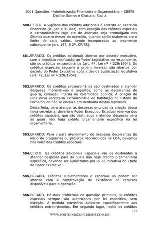 L e o n a r d o R o d r i g u e s L o u r e i 9 9 1 1 0 5 8 0 1 8 2 
1001 Questões –Administração Financeira e Orçamentária – CESPE 
Djalma Gomes e Graciano Rocha 
580. CERTO. A vigência dos créditos adicionais é adstrita ao exercício 
financeiro (01 jan a 31 dez), com exceção dos créditos especiais 
e extraordinários cujo ato de abertura seja promulgado nos 
últimos quatro meses do exercício, quando serão reabertos até o 
limite de seus saldos, sendo incorporados ao orçamento 
subsequente (art. 167, § 2º, CF/88). 
581. ERRADO. Os créditos adicionais abertos por decreto executivo, 
com a imediata notificação ao Poder Legislativo correspondente, 
são os créditos extraordinários (art. 44, Lei nº 4.320/1964). Os 
créditos especiais seguem a ordem inversa: são abertos por 
decreto do Poder Executivo após a devida autorização legislativa 
(art. 42, Lei nº 4.320/1964). 
582. ERRADO. Os créditos extraordinários são destinados a atender 
despesas imprevisíveis e urgentes, como as decorrentes de 
guerra, comoção interna ou calamidade pública. A criação de 
uma nova secretaria extraordinária de habitação no Estado de 
Pernambuco não se encaixa em nenhuma destas hipóteses. 
Desta feita, para atender as despesas oriundas da criação dessa 
nova secretaria, deveria o Poder Executivo Estadual valer-se dos 
créditos especiais, que são destinados a atender despesas para 
as quais não haja crédito orçamentário específico na lei 
orçamentária. 
583. ERRADO. Para o para atendimento de despesas decorrentes do 
início de programas ou projetos não incluídos na LOA, devemos 
nos valer dos créditos especiais. 
584. CERTO. Os créditos adicionais especiais são os destinados a 
atender despesas para as quais não haja crédito orçamentário 
específico, devendo ser autorizados por lei de iniciativa do Chefe 
do Poder Executivo. 
585. ERRADO. Créditos suplementares e especiais só podem ser 
abertos com a comprovação da existência de recursos 
disponíveis para a operação. 
586. ERRADO. Há dois problemas na questão: primeiro, os créditos 
especiais sempre são autorizados por lei específica, sem 
exceção. A medida provisória aplica-se especificamente aos 
créditos extraordinários. Em segundo lugar, todos os créditos 
197 
WWW.PONTODOSCONCURSOS.COM.BR 
 