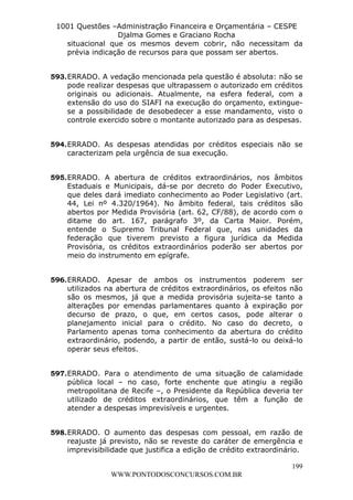 L e o n a r d o R o d r i g u e s L o u r e i 9 9 1 1 0 5 8 0 1 8 2 
1001 Questões –Administração Financeira e Orçamentária – CESPE 
Djalma Gomes e Graciano Rocha 
situacional que os mesmos devem cobrir, não necessitam da 
prévia indicação de recursos para que possam ser abertos. 
593. ERRADO. A vedação mencionada pela questão é absoluta: não se 
pode realizar despesas que ultrapassem o autorizado em créditos 
originais ou adicionais. Atualmente, na esfera federal, com a 
extensão do uso do SIAFI na execução do orçamento, extingue-se 
a possibilidade de desobedecer a esse mandamento, visto o 
controle exercido sobre o montante autorizado para as despesas. 
594. ERRADO. As despesas atendidas por créditos especiais não se 
595. ERRADO. A abertura de créditos extraordinários, nos âmbitos 
Estaduais e Municipais, dá-se por decreto do Poder Executivo, 
que deles dará imediato conhecimento ao Poder Legislativo (art. 
44, Lei nº 4.320/1964). No âmbito federal, tais créditos são 
abertos por Medida Provisória (art. 62, CF/88), de acordo com o 
ditame do art. 167, parágrafo 3º, da Carta Maior. Porém, 
entende o Supremo Tribunal Federal que, nas unidades da 
federação que tiverem previsto a figura jurídica da Medida 
Provisória, os créditos extraordinários poderão ser abertos por 
meio do instrumento em epígrafe. 
596. ERRADO. Apesar de ambos os instrumentos poderem ser 
utilizados na abertura de créditos extraordinários, os efeitos não 
são os mesmos, já que a medida provisória sujeita-se tanto a 
alterações por emendas parlamentares quanto à expiração por 
decurso de prazo, o que, em certos casos, pode alterar o 
planejamento inicial para o crédito. No caso do decreto, o 
Parlamento apenas toma conhecimento da abertura do crédito 
extraordinário, podendo, a partir de então, sustá-lo ou deixá-lo 
operar seus efeitos. 
597. ERRADO. Para o atendimento de uma situação de calamidade 
pública local – no caso, forte enchente que atingiu a região 
metropolitana de Recife –, o Presidente da República deveria ter 
utilizado de créditos extraordinários, que têm a função de 
atender a despesas imprevisíveis e urgentes. 
598. ERRADO. O aumento das despesas com pessoal, em razão de 
reajuste já previsto, não se reveste do caráter de emergência e 
imprevisibilidade que justifica a edição de crédito extraordinário. 
199 
caracterizam pela urgência de sua execução. 
WWW.PONTODOSCONCURSOS.COM.BR 
 