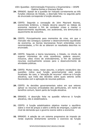 L e o n a r d o R o d r i g u e s L o u r e i 9 9 1 1 0 5 8 0 1 8 2 
1001 Questões –Administração Financeira e Orçamentária – CESPE 
Djalma Gomes e Graciano Rocha 
24. ERRADO. Apesar de a questão ter indicado corretamente as três 
funções clássicas do Estado, a descrição feita na segunda parte 
do enunciado corresponde à função alocativa. 
25. CERTO. Segundo a concepção de John Maynard Keynes, 
economista britânico, o Estado deveria assumir as rédeas da 
economia nacional a fim de combater crises e manter o 
desenvolvimento equilibrado, ora acelerando, ora diminuindo o 
aquecimento da economia. 
26. CERTO. Principalmente para momentos de crise, em que o 
mercado não conseguiu sustentar o desenvolvimento equilibrado 
da economia, as teorias keynesianas foram entendidas como 
recomendadas, a fim de se obterem os resultados descritos no 
enunciado. 
27. CERTO. Segundo a teoria keynesiana, o Estado, no intuito de 
superar momentos de crise econômica, poderia assumir, 
inclusive, altos níveis de endividamento, a fim de canalizar 
recursos eventualmente ociosos para o desenvolvimento de 
atividades públicas. 
28. CERTO. Muitas vezes, nesse assunto, o próprio vocabulário das 
questões indica qual função governamental está sendo 
focalizada. No caso, a “alocação de recursos” refere-se à função 
alocativa, que trata das decisões sobre quais setores serão 
favorecidos com a aplicação de recursos públicos. 
29. CERTO. As decisões governamentais sobre em que setores 
aplicar os recursos arrecadados dos particulares, em nome do 
benefício comum, fazem parte da função alocativa. 
30. ERRADO. A descrição feita na questão refere-se à função 
31. CERTO. A função estabilizadora objetiva manter o equilíbrio 
sobre o nível de preços e sobre a oferta de empregos, a partir do 
nível de demanda que o governo exerce sobre a economia. 
32. ERRADO. A adoção de um sistema progressivo de imposto de 
renda explicita diretamente somente o exercício da função 
20 
alocativa, não à estabilizadora. 
WWW.PONTODOSCONCURSOS.COM.BR 
 