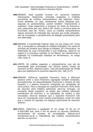 L e o n a r d o R o d r i g u e s L o u r e i 9 9 1 1 0 5 8 0 1 8 2 
1001 Questões –Administração Financeira e Orçamentária – CESPE 
Djalma Gomes e Graciano Rocha 
599. ERRADO. Essa questão envolve um raciocínio bastante 
interessante. Realmente, emendas propostas a medidas 
provisórias de créditos extraordinários não poderiam incluir 
novas dotações, ou seja, acrescentar outras despesas que, 
segundo os parlamentares, seriam também “imprevisíveis e 
urgentes”. Esse julgamento é privativo do chefe do Executivo, 
que, justamente por isso, edita a MP. Assim, a primeira parte do 
enunciado está OK. Porém, como os créditos extraordinários 
sequer precisam de indicação dos recursos que serão utilizados, 
não há vinculação a cancelamento de dotação preexistente para 
sua efetivação. 
600. ERRADO. A Constituição Federal veda, em seu artigo 167, inciso 
VII, a concessão ou utilização de créditos ilimitados. Por conta do 
princípio da simetria (que obriga os Estados, DF e Municípios, na 
elaboração de suas Constituições e Leis Orgânicas, observar as 
regras e os princípios contidos na Lei Maior), tal mandamento é 
replicado na Constituição Estadual de Pernambuco, no artigo 
128, inciso II. 
601. CERTO. Os créditos especiais e extraordinários cujo ato de 
autorização seja promulgado nos últimos quatro meses do 
exercício já têm, digamos assim, uma pré-autorização da CF/88 
para sua reabertura no exercício seguinte (art. 166, § 2º). 
602. ERRADO. Define-se superávit financeiro como a diferença 
positiva entre o ativo financeiro (agregado contábil composto, 
principalmente, de disponibilidades financeiras e direitos de alta 
liquidez) e o passivo financeiro (integrado por obrigações de 
curto prazo). Para a utilização do superávit financeiro como fonte 
de recursos para créditos adicionais, deve-se conjugar, ao 
montante desse superávit, os saldos dos créditos adicionais 
transferidos de exercício e as operações de credito a eles 
vinculadas. Deve-se destacar que o superávit financeiro não 
deve ser reconhecido como receita orçamentária, tendo em vista 
que o mesmo foi apurado em balanço patrimonial de exercício 
anterior. 
603. CERTO. Determina o parágrafo 4º do artigo 43 da Lei nº 
4.320/1964 que, para o fim de apurar os recursos utilizáveis, 
provenientes de excesso de arrecadação, deduzir-se-á 
(compensar-se-á) a importância dos créditos extraordinários 
abertos no exercício. 
200 
WWW.PONTODOSCONCURSOS.COM.BR 
 