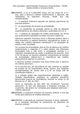 L e o n a r d o R o d r i g u e s L o u r e i 9 9 1 1 0 5 8 0 1 8 2 
1001 Questões –Administração Financeira e Orçamentária – CESPE 
Djalma Gomes e Graciano Rocha 
604. ERRADO. A Lei nº 4.320/1964 coloca, em seu artigo 43, § 1º, 
que, para a abertura créditos suplementares e especiais, são 
necessários os seguintes recursos, desde que não 
comprometidos: 
I - o superávit financeiro apurado em balanço patrimonial do 
exercício anterior; 
II - os provenientes de excesso de arrecadação; 
III - os resultantes de anulação parcial ou total de dotações 
orçamentárias ou de créditos adicionais, autorizados em Lei; e 
IV - o produto de operações de crédito autorizadas, em forma 
que juridicamente possibilite ao poder executivo realizá-las. 
Define-se superávit financeiro como a diferença positiva entre o 
ativo financeiro e o passivo financeiro, conjugando-se, ainda, os 
saldos dos créditos adicionais transferidos e as operações de 
credito a eles vinculadas. 
Já o excesso de arrecadação, para os fins de abertura de créditos 
suplementares e especiais, é o saldo positivo das diferenças 
acumuladas mês a mês entre a arrecadação prevista e a 
realizada, considerando-se, ainda, a tendência do exercício. Para 
o fim de apurar os recursos utilizáveis, provenientes de excesso 
de arrecadação, deduzir-se-á a importância dos créditos 
extraordinários abertos no exercício. 
A doutrina também considera mais duas fontes para a abertura 
de créditos adicionais: 
a) os recursos que, em decorrência de veto, emenda ou rejeição 
do projeto de Lei Orçamentária Anual, ficarem sem despesas 
correspondentes, de acordo com o § 8° do artigo 166 da 
Constituição Federal; e 
b) a dotação global não especificamente destinada a órgão, 
unidade orçamentária, programa ou categoria econômica 
denominada reserva de contingência, prevista no artigo 91 do 
Decreto-Lei n° 200, de 1967. 
Como as operações do tipo ARO não constituem “recursos 
adicionais”, já que são destinadas a despesas previstas no 
orçamento, não podem ser utilizadas para despesas adicionais – 
créditos adicionais. 
605. ERRADO. O superávit financeiro do exercício anterior é uma das 
606. ERRADO. A apuração do superávit financeiro é anual, adotando-se 
o montante verificado no fechamento de dezembro do 
201 
fontes para abertura de créditos adicionais. 
exercício anterior. 
WWW.PONTODOSCONCURSOS.COM.BR 
 