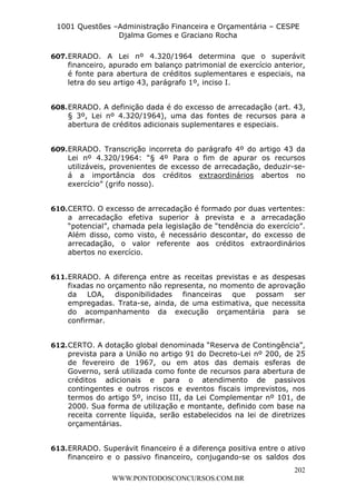 L e o n a r d o R o d r i g u e s L o u r e i 9 9 1 1 0 5 8 0 1 8 2 
1001 Questões –Administração Financeira e Orçamentária – CESPE 
Djalma Gomes e Graciano Rocha 
607. ERRADO. A Lei nº 4.320/1964 determina que o superávit 
financeiro, apurado em balanço patrimonial de exercício anterior, 
é fonte para abertura de créditos suplementares e especiais, na 
letra do seu artigo 43, parágrafo 1º, inciso I. 
608. ERRADO. A definição dada é do excesso de arrecadação (art. 43, 
§ 3º, Lei nº 4.320/1964), uma das fontes de recursos para a 
abertura de créditos adicionais suplementares e especiais. 
609. ERRADO. Transcrição incorreta do parágrafo 4º do artigo 43 da 
Lei nº 4.320/1964: “§ 4º Para o fim de apurar os recursos 
utilizáveis, provenientes de excesso de arrecadação, deduzir-se-á 
a importância dos créditos extraordinários abertos no 
610. CERTO. O excesso de arrecadação é formado por duas vertentes: 
a arrecadação efetiva superior à prevista e a arrecadação 
“potencial”, chamada pela legislação de “tendência do exercício”. 
Além disso, como visto, é necessário descontar, do excesso de 
arrecadação, o valor referente aos créditos extraordinários 
abertos no exercício. 
611. ERRADO. A diferença entre as receitas previstas e as despesas 
fixadas no orçamento não representa, no momento de aprovação 
da LOA, disponibilidades financeiras que possam ser 
empregadas. Trata-se, ainda, de uma estimativa, que necessita 
do acompanhamento da execução orçamentária para se 
confirmar. 
612. CERTO. A dotação global denominada “Reserva de Contingência”, 
prevista para a União no artigo 91 do Decreto-Lei nº 200, de 25 
de fevereiro de 1967, ou em atos das demais esferas de 
Governo, será utilizada como fonte de recursos para abertura de 
créditos adicionais e para o atendimento de passivos 
contingentes e outros riscos e eventos fiscais imprevistos, nos 
termos do artigo 5º, inciso III, da Lei Complementar nº 101, de 
2000. Sua forma de utilização e montante, definido com base na 
receita corrente líquida, serão estabelecidos na lei de diretrizes 
orçamentárias. 
613. ERRADO. Superávit financeiro é a diferença positiva entre o ativo 
financeiro e o passivo financeiro, conjugando-se os saldos dos 
202 
exercício” (grifo nosso). 
WWW.PONTODOSCONCURSOS.COM.BR 
 