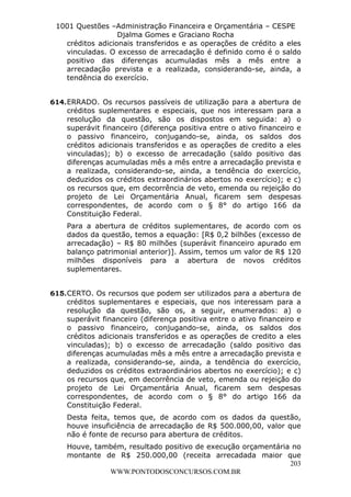 L e o n a r d o R o d r i g u e s L o u r e i 9 9 1 1 0 5 8 0 1 8 2 
1001 Questões –Administração Financeira e Orçamentária – CESPE 
Djalma Gomes e Graciano Rocha 
créditos adicionais transferidos e as operações de crédito a eles 
vinculadas. O excesso de arrecadação é definido como é o saldo 
positivo das diferenças acumuladas mês a mês entre a 
arrecadação prevista e a realizada, considerando-se, ainda, a 
tendência do exercício. 
614. ERRADO. Os recursos passíveis de utilização para a abertura de 
créditos suplementares e especiais, que nos interessam para a 
resolução da questão, são os dispostos em seguida: a) o 
superávit financeiro (diferença positiva entre o ativo financeiro e 
o passivo financeiro, conjugando-se, ainda, os saldos dos 
créditos adicionais transferidos e as operações de credito a eles 
vinculadas); b) o excesso de arrecadação (saldo positivo das 
diferenças acumuladas mês a mês entre a arrecadação prevista e 
a realizada, considerando-se, ainda, a tendência do exercício, 
deduzidos os créditos extraordinários abertos no exercício); e c) 
os recursos que, em decorrência de veto, emenda ou rejeição do 
projeto de Lei Orçamentária Anual, ficarem sem despesas 
correspondentes, de acordo com o § 8° do artigo 166 da 
Constituição Federal. 
Para a abertura de créditos suplementares, de acordo com os 
dados da questão, temos a equação: [R$ 0,2 bilhões (excesso de 
arrecadação) – R$ 80 milhões (superávit financeiro apurado em 
balanço patrimonial anterior)]. Assim, temos um valor de R$ 120 
milhões disponíveis para a abertura de novos créditos 
suplementares. 
615. CERTO. Os recursos que podem ser utilizados para a abertura de 
créditos suplementares e especiais, que nos interessam para a 
resolução da questão, são os, a seguir, enumerados: a) o 
superávit financeiro (diferença positiva entre o ativo financeiro e 
o passivo financeiro, conjugando-se, ainda, os saldos dos 
créditos adicionais transferidos e as operações de credito a eles 
vinculadas); b) o excesso de arrecadação (saldo positivo das 
diferenças acumuladas mês a mês entre a arrecadação prevista e 
a realizada, considerando-se, ainda, a tendência do exercício, 
deduzidos os créditos extraordinários abertos no exercício); e c) 
os recursos que, em decorrência de veto, emenda ou rejeição do 
projeto de Lei Orçamentária Anual, ficarem sem despesas 
correspondentes, de acordo com o § 8° do artigo 166 da 
Constituição Federal. 
Desta feita, temos que, de acordo com os dados da questão, 
houve insuficiência de arrecadação de R$ 500.000,00, valor que 
não é fonte de recurso para abertura de créditos. 
Houve, também, resultado positivo de execução orçamentária no 
montante de R$ 250.000,00 (receita arrecadada maior que 
203 
WWW.PONTODOSCONCURSOS.COM.BR 
 
