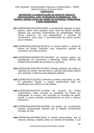 L e o n a r d o R o d r i g u e s L o u r e i 9 9 1 1 0 5 8 0 1 8 2 
1001 Questões –Administração Financeira e Orçamentária – CESPE 
Djalma Gomes e Graciano Rocha 
FONTES. DÍVIDA ATIVA DA UNIÃO DE NATUREZA TRIBUTÁRIA 
621. (CESPE/ANALISTA/ANAC/2009) A contabilidade aplicada ao setor 
público, assim como qualquer outro ramo da ciência contábil, 
obedece aos princípios fundamentais de contabilidade. Dessa 
forma, aplica-se, em sua integralidade, o princípio da 
competência, tanto para o reconhecimento da receita quanto 
para a despesa. 
622. (CESPE/ANALISTA/SAD-PE/2010) A receita pública é objeto de 
estudo do Direito Tributário, pois caracteriza ingresso de 
numerário nos cofres públicos. 
623. (CESPE/PROCURADOR/TCM-GO/2007) As receitas podem ser 
classificadas em provisórias e definitivas. Estas últimas são 
também denominadas de entradas ou ingressos. 
624. (CESPE/ANALISTA/TRE-AP/2007) Receitas públicas são todos os 
ingressos de caráter não devolutivo, auferidos pelo poder público 
para alocação e cobertura das despesas públicas. 
625. (CESPE/ACE/TCU/2007) Conforme os efeitos produzidos, ou não, 
no patrimônio líquido, a receita orçamentária pode ser 
classificada como efetiva ou não-efetiva. 
626. (CESPE/ANALISTA/TRT-17/2009) No conceito de receita 
orçamentária, estão incluídas as operações de crédito por 
antecipação de receita, mas excluídas as emissões de papel-moeda 
e outras entradas compensatórias no ativo e passivo 
206 
CAPÍTULO 9 
DEFINIÇÃO E CLASSIFICAÇÃO DA RECEITA PÚBLICA: 
INSTITUCIONAL, POR CATEGORIAS ECONÔMICAS, POR 
E NÃO-TRIBUTÁRIA. 
WWW.PONTODOSCONCURSOS.COM.BR 
financeiros. 
627. (CESPE/ANALISTA/TRE-MA/2009) Só podem ser consideradas 
receitas orçamentárias aquelas que já estejam formalmente 
incluídas na LOA. 
628. (CESPE/ANALISTA/MPU/2010) A receita orçamentária, sob as 
rubricas próprias, engloba todas as receitas arrecadadas e que 
 