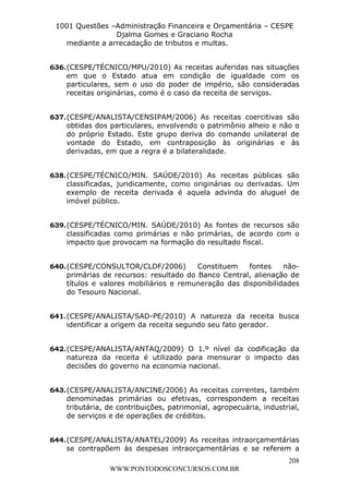 L e o n a r d o R o d r i g u e s L o u r e i 9 9 1 1 0 5 8 0 1 8 2 
1001 Questões –Administração Financeira e Orçamentária – CESPE 
Djalma Gomes e Graciano Rocha 
636. (CESPE/TÉCNICO/MPU/2010) As receitas auferidas nas situações 
em que o Estado atua em condição de igualdade com os 
particulares, sem o uso do poder de império, são consideradas 
receitas originárias, como é o caso da receita de serviços. 
637. (CESPE/ANALISTA/CENSIPAM/2006) As receitas coercitivas são 
obtidas dos particulares, envolvendo o patrimônio alheio e não o 
do próprio Estado. Este grupo deriva do comando unilateral de 
vontade do Estado, em contraposição às originárias e às 
derivadas, em que a regra é a bilateralidade. 
638. (CESPE/TÉCNICO/MIN. SAÚDE/2010) As receitas públicas são 
classificadas, juridicamente, como originárias ou derivadas. Um 
exemplo de receita derivada é aquela advinda do aluguel de 
imóvel público. 
639. (CESPE/TÉCNICO/MIN. SAÚDE/2010) As fontes de recursos são 
classificadas como primárias e não primárias, de acordo com o 
impacto que provocam na formação do resultado fiscal. 
640. (CESPE/CONSULTOR/CLDF/2006) Constituem fontes não-primárias 
de recursos: resultado do Banco Central, alienação de 
títulos e valores mobiliários e remuneração das disponibilidades 
do Tesouro Nacional. 
641. (CESPE/ANALISTA/SAD-PE/2010) A natureza da receita busca 
642. (CESPE/ANALISTA/ANTAQ/2009) O 1.º nível da codificação da 
natureza da receita é utilizado para mensurar o impacto das 
decisões do governo na economia nacional. 
643. (CESPE/ANALISTA/ANCINE/2006) As receitas correntes, também 
denominadas primárias ou efetivas, correspondem a receitas 
tributária, de contribuições, patrimonial, agropecuária, industrial, 
de serviços e de operações de créditos. 
644. (CESPE/ANALISTA/ANATEL/2009) As receitas intraorçamentárias 
se contrapõem às despesas intraorçamentárias e se referem a 
208 
mediante a arrecadação de tributos e multas. 
identificar a origem da receita segundo seu fato gerador. 
WWW.PONTODOSCONCURSOS.COM.BR 
 