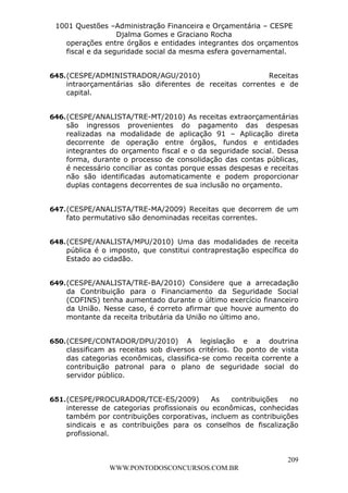 L e o n a r d o R o d r i g u e s L o u r e i 9 9 1 1 0 5 8 0 1 8 2 
1001 Questões –Administração Financeira e Orçamentária – CESPE 
Djalma Gomes e Graciano Rocha 
operações entre órgãos e entidades integrantes dos orçamentos 
fiscal e da seguridade social da mesma esfera governamental. 
645. (CESPE/ADMINISTRADOR/AGU/2010) Receitas 
intraorçamentárias são diferentes de receitas correntes e de 
capital. 
646. (CESPE/ANALISTA/TRE-MT/2010) As receitas extraorçamentárias 
são ingressos provenientes do pagamento das despesas 
realizadas na modalidade de aplicação 91 – Aplicação direta 
decorrente de operação entre órgãos, fundos e entidades 
integrantes do orçamento fiscal e o da seguridade social. Dessa 
forma, durante o processo de consolidação das contas públicas, 
é necessário conciliar as contas porque essas despesas e receitas 
não são identificadas automaticamente e podem proporcionar 
duplas contagens decorrentes de sua inclusão no orçamento. 
647. (CESPE/ANALISTA/TRE-MA/2009) Receitas que decorrem de um 
648. (CESPE/ANALISTA/MPU/2010) Uma das modalidades de receita 
pública é o imposto, que constitui contraprestação específica do 
Estado ao cidadão. 
649. (CESPE/ANALISTA/TRE-BA/2010) Considere que a arrecadação 
da Contribuição para o Financiamento da Seguridade Social 
(COFINS) tenha aumentado durante o último exercício financeiro 
da União. Nesse caso, é correto afirmar que houve aumento do 
montante da receita tributária da União no último ano. 
650. (CESPE/CONTADOR/DPU/2010) A legislação e a doutrina 
classificam as receitas sob diversos critérios. Do ponto de vista 
das categorias econômicas, classifica-se como receita corrente a 
contribuição patronal para o plano de seguridade social do 
servidor público. 
651. (CESPE/PROCURADOR/TCE-ES/2009) As contribuições no 
interesse de categorias profissionais ou econômicas, conhecidas 
também por contribuições corporativas, incluem as contribuições 
sindicais e as contribuições para os conselhos de fiscalização 
profissional. 
209 
fato permutativo são denominadas receitas correntes. 
WWW.PONTODOSCONCURSOS.COM.BR 
 