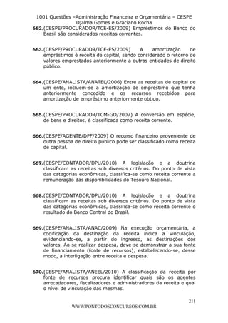 L e o n a r d o R o d r i g u e s L o u r e i 9 9 1 1 0 5 8 0 1 8 2 
1001 Questões –Administração Financeira e Orçamentária – CESPE 
Djalma Gomes e Graciano Rocha 
662. (CESPE/PROCURADOR/TCE-ES/2009) Empréstimos do Banco do 
663. (CESPE/PROCURADOR/TCE-ES/2009) A amortização de 
empréstimos é receita de capital, sendo considerado o retorno de 
valores emprestados anteriormente a outras entidades de direito 
público. 
664. (CESPE/ANALISTA/ANATEL/2006) Entre as receitas de capital de 
um ente, incluem-se a amortização de empréstimo que tenha 
anteriormente concedido e os recursos recebidos para 
amortização de empréstimo anteriormente obtido. 
665. (CESPE/PROCURADOR/TCM-GO/2007) A conversão em espécie, 
666. (CESPE/AGENTE/DPF/2009) O recurso financeiro proveniente de 
outra pessoa de direito público pode ser classificado como receita 
de capital. 
667. (CESPE/CONTADOR/DPU/2010) A legislação e a doutrina 
classificam as receitas sob diversos critérios. Do ponto de vista 
das categorias econômicas, classifica-se como receita corrente a 
remuneração das disponibilidades do Tesouro Nacional. 
668. (CESPE/CONTADOR/DPU/2010) A legislação e a doutrina 
classificam as receitas sob diversos critérios. Do ponto de vista 
das categorias econômicas, classifica-se como receita corrente o 
resultado do Banco Central do Brasil. 
669. (CESPE/ANALISTA/ANAC/2009) Na execução orçamentária, a 
codificação da destinação da receita indica a vinculação, 
evidenciando-se, a partir do ingresso, as destinações dos 
valores. Ao se realizar despesa, deve-se demonstrar a sua fonte 
de financiamento (fonte de recursos), estabelecendo-se, desse 
modo, a interligação entre receita e despesa. 
670. (CESPE/ANALISTA/ANEEL/2010) A classificação da receita por 
fonte de recursos procura identificar quais são os agentes 
arrecadadores, fiscalizadores e administradores da receita e qual 
o nível de vinculação das mesmas. 
211 
Brasil são considerados receitas correntes. 
de bens e direitos, é classificada como receita corrente. 
WWW.PONTODOSCONCURSOS.COM.BR 
 