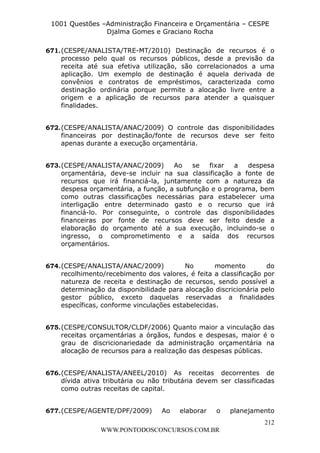 L e o n a r d o R o d r i g u e s L o u r e i 9 9 1 1 0 5 8 0 1 8 2 
1001 Questões –Administração Financeira e Orçamentária – CESPE 
Djalma Gomes e Graciano Rocha 
671. (CESPE/ANALISTA/TRE-MT/2010) Destinação de recursos é o 
processo pelo qual os recursos públicos, desde a previsão da 
receita até sua efetiva utilização, são correlacionados a uma 
aplicação. Um exemplo de destinação é aquela derivada de 
convênios e contratos de empréstimos, caracterizada como 
destinação ordinária porque permite a alocação livre entre a 
origem e a aplicação de recursos para atender a quaisquer 
finalidades. 
672. (CESPE/ANALISTA/ANAC/2009) O controle das disponibilidades 
financeiras por destinação/fonte de recursos deve ser feito 
apenas durante a execução orçamentária. 
673. (CESPE/ANALISTA/ANAC/2009) Ao se fixar a despesa 
orçamentária, deve-se incluir na sua classificação a fonte de 
recursos que irá financiá-la, juntamente com a natureza da 
despesa orçamentária, a função, a subfunção e o programa, bem 
como outras classificações necessárias para estabelecer uma 
interligação entre determinado gasto e o recurso que irá 
financiá-lo. Por conseguinte, o controle das disponibilidades 
financeiras por fonte de recursos deve ser feito desde a 
elaboração do orçamento até a sua execução, incluindo-se o 
ingresso, o comprometimento e a saída dos recursos 
orçamentários. 
674. (CESPE/ANALISTA/ANAC/2009) No momento do 
recolhimento/recebimento dos valores, é feita a classificação por 
natureza de receita e destinação de recursos, sendo possível a 
determinação da disponibilidade para alocação discricionária pelo 
gestor público, exceto daquelas reservadas a finalidades 
específicas, conforme vinculações estabelecidas. 
675. (CESPE/CONSULTOR/CLDF/2006) Quanto maior a vinculação das 
receitas orçamentárias a órgãos, fundos e despesas, maior é o 
grau de discricionariedade da administração orçamentária na 
alocação de recursos para a realização das despesas públicas. 
676. (CESPE/ANALISTA/ANEEL/2010) As receitas decorrentes de 
dívida ativa tributária ou não tributária devem ser classificadas 
como outras receitas de capital. 
677. (CESPE/AGENTE/DPF/2009) Ao elaborar o planejamento 
212 
WWW.PONTODOSCONCURSOS.COM.BR 
 