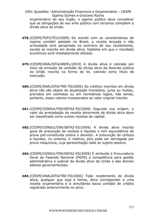 L e o n a r d o R o d r i g u e s L o u r e i 9 9 1 1 0 5 8 0 1 8 2 
1001 Questões –Administração Financeira e Orçamentária – CESPE 
Djalma Gomes e Graciano Rocha 
orçamentário do seu órgão, o agente público deve considerar 
que as obrigações de seu ente público com terceiros compõem a 
dívida ativa da União. 
678. (CESPE/TEFC/TCU/2009) De acordo com as características do 
regime contábil adotado no Brasil, a receita lançada e não 
arrecadada será apropriada no exercício de seu recebimento, 
exceto se inscrita em dívida ativa, hipótese em que o resultado 
econômico será imediatamente afetado. 
679. (CESPE/ANALISTA/ANEEL/2010) A dívida ativa é cobrada por 
meio da emissão da certidão da dívida ativa da fazenda pública 
da União inscrita na forma da lei, valendo como título de 
execução. 
680. (CESPE/ANALISTA/TRE-TO/2006) Os créditos inscritos em dívida 
ativa não são objeto de atualização monetária, juros ou multas, 
previstos em contratos ou em normativos legais, não sendo, 
portanto, esses valores incorporados ao valor original inscrito. 
681. (CESPE/CONSULTOR/SEFAZ-ES/2009) Segundo sua origem, o 
valor da arrecadação da receita decorrente de dívida ativa deve 
ser classificado como outras receitas de capital. 
682. (CESPE/CONSULTOR/SEFAZ-ES/2009) A dívida ativa inscrita 
goza de presunção de certeza e liquidez e tem equivalência de 
prova pré-constituída contra o devedor. A presunção de certeza 
e liquidez, no entanto, é relativa, pois pode ser derrogada por 
prova inequívoca, cuja apresentação cabe ao sujeito passivo. 
683. (CESPE/CONSULTOR/SEFAZ-ES/2009) É atribuída à Procuradoria 
Geral da Fazenda Nacional (PGFN) a competência para gestão 
administrativa e judicial da dívida ativa da União e das demais 
esferas governamentais. 
684. (CESPE/ANALISTA/TRE-TO/2006) Todo recebimento de dívida 
ativa, qualquer que seja a forma, deve corresponder a uma 
receita orçamentária e à simultânea baixa contábil de crédito 
registrado anteriormente no ativo. 
213 
WWW.PONTODOSCONCURSOS.COM.BR 
 