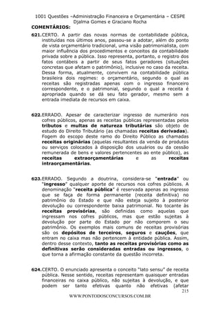 L e o n a r d o R o d r i g u e s L o u r e i 9 9 1 1 0 5 8 0 1 8 2 
1001 Questões –Administração Financeira e Orçamentária – CESPE 
Djalma Gomes e Graciano Rocha 
COMENTÁRIOS: 
621. CERTO. A partir das novas normas de contabilidade pública, 
instituídas nos últimos anos, passou-se a adotar, além do ponto 
de vista orçamentário tradicional, uma visão patrimonialista, com 
maior influência dos procedimentos e conceitos da contabilidade 
privada sobre a pública. Isso representa, portanto, o registro dos 
fatos contábeis a partir de seus fatos geradores (situações 
concretas que afetam o patrimônio), inclusive no caso da receita. 
Dessa forma, atualmente, convivem na contabilidade pública 
brasileira dois regimes: o orçamentário, segundo o qual as 
receitas são registradas apenas com o ingresso financeiro 
correspondente, e o patrimonial, segundo o qual a receita é 
apropriada quando se dá seu fato gerador, mesmo sem a 
entrada imediata de recursos em caixa. 
622. ERRADO. Apesar de caracterizar ingresso de numerário nos 
cofres públicos, apenas as receitas públicas representadas pelos 
tributos e multas de natureza tributárias são objeto de 
estudo do Direito Tributário (as chamadas receitas derivadas). 
Fogem do escopo deste ramo do Direito Público as chamadas 
receitas originárias (aquelas resultantes da venda de produtos 
ou serviços colocados à disposição dos usuários ou da cessão 
remunerada de bens e valores pertencentes ao ente público), as 
receitas extraorçamentárias e as receitas 
intraorçamentárias. 
623. ERRADO. Segundo a doutrina, considera-se “entrada” ou 
“ingresso” qualquer aporte de recursos nos cofres públicos. A 
denominação “receita pública” é reservada apenas ao ingresso 
que se faça de forma permanente (receita definitiva) no 
patrimônio do Estado e que não esteja sujeito à posterior 
devolução ou correspondente baixa patrimonial. No tocante às 
receitas provisórias, são definidas como aquelas que 
ingressam nos cofres públicos, mas que estão sujeitas à 
devolução por parte do Estado por não comporem o seu 
patrimônio. Os exemplos mais comuns de receitas provisórias 
são os depósitos de terceiros, seguros e cauções, que 
entram no caixa mas não pertencem à entidade pública. Assim, 
dentro desse contexto, tanto as receitas provisórias como as 
definitivas serão consideradas entradas ou ingressos, o 
que torna a afirmação constante da questão incorreta. 
624. CERTO. O enunciado apresenta o conceito “lato sensu” de receita 
pública. Nesse sentido, receitas representam quaisquer entradas 
financeiras no caixa público, não sujeitas à devolução, e que 
podem ser tanto efetivas quanto não efetivas (afetar 
215 
WWW.PONTODOSCONCURSOS.COM.BR 
 