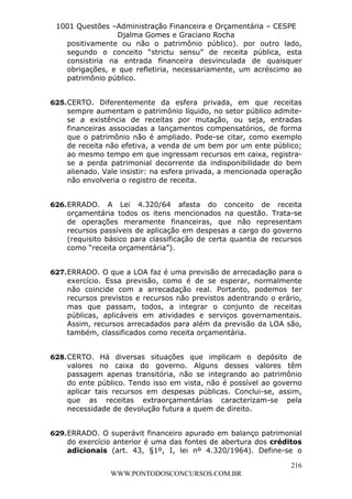 L e o n a r d o R o d r i g u e s L o u r e i 9 9 1 1 0 5 8 0 1 8 2 
1001 Questões –Administração Financeira e Orçamentária – CESPE 
Djalma Gomes e Graciano Rocha 
positivamente ou não o patrimônio público). por outro lado, 
segundo o conceito “strictu sensu” de receita pública, esta 
consistiria na entrada financeira desvinculada de quaisquer 
obrigações, e que refletiria, necessariamente, um acréscimo ao 
patrimônio público. 
625. CERTO. Diferentemente da esfera privada, em que receitas 
sempre aumentam o patrimônio líquido, no setor público admite-se 
a existência de receitas por mutação, ou seja, entradas 
financeiras associadas a lançamentos compensatórios, de forma 
que o patrimônio não é ampliado. Pode-se citar, como exemplo 
de receita não efetiva, a venda de um bem por um ente público; 
ao mesmo tempo em que ingressam recursos em caixa, registra-se 
a perda patrimonial decorrente da indisponibilidade do bem 
alienado. Vale insistir: na esfera privada, a mencionada operação 
não envolveria o registro de receita. 
626. ERRADO. A Lei 4.320/64 afasta do conceito de receita 
orçamentária todos os itens mencionados na questão. Trata-se 
de operações meramente financeiras, que não representam 
recursos passíveis de aplicação em despesas a cargo do governo 
(requisito básico para classificação de certa quantia de recursos 
como “receita orçamentária”). 
627. ERRADO. O que a LOA faz é uma previsão de arrecadação para o 
exercício. Essa previsão, como é de se esperar, normalmente 
não coincide com a arrecadação real. Portanto, podemos ter 
recursos previstos e recursos não previstos adentrando o erário, 
mas que passam, todos, a integrar o conjunto de receitas 
públicas, aplicáveis em atividades e serviços governamentais. 
Assim, recursos arrecadados para além da previsão da LOA são, 
também, classificados como receita orçamentária. 
628. CERTO. Há diversas situações que implicam o depósito de 
valores no caixa do governo. Alguns desses valores têm 
passagem apenas transitória, não se integrando ao patrimônio 
do ente público. Tendo isso em vista, não é possível ao governo 
aplicar tais recursos em despesas públicas. Conclui-se, assim, 
que as receitas extraorçamentárias caracterizam-se pela 
necessidade de devolução futura a quem de direito. 
629. ERRADO. O superávit financeiro apurado em balanço patrimonial 
do exercício anterior é uma das fontes de abertura dos créditos 
adicionais (art. 43, §1º, I, lei nº 4.320/1964). Define-se o 
216 
WWW.PONTODOSCONCURSOS.COM.BR 
 
