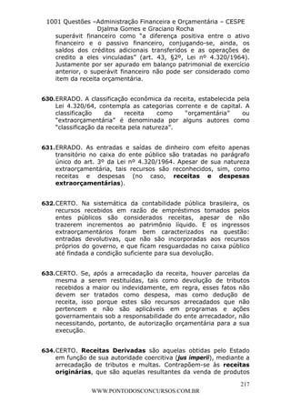 L e o n a r d o R o d r i g u e s L o u r e i 9 9 1 1 0 5 8 0 1 8 2 
1001 Questões –Administração Financeira e Orçamentária – CESPE 
Djalma Gomes e Graciano Rocha 
superávit financeiro como “a diferença positiva entre o ativo 
financeiro e o passivo financeiro, conjugando-se, ainda, os 
saldos dos créditos adicionais transferidos e as operações de 
credito a eles vinculadas” (art. 43, §2º, Lei nº 4.320/1964). 
Justamente por ser apurado em balanço patrimonial de exercício 
anterior, o superávit financeiro não pode ser considerado como 
item da receita orçamentária. 
630. ERRADO. A classificação econômica da receita, estabelecida pela 
Lei 4.320/64, contempla as categorias corrente e de capital. A 
classificação da receita como “orçamentária” ou 
“extraorçamentária” é denominada por alguns autores como 
“classificação da receita pela natureza”. 
631. ERRADO. As entradas e saídas de dinheiro com efeito apenas 
transitório no caixa do ente público são tratadas no parágrafo 
único do art. 3º da Lei nº 4.320/1964. Apesar de sua natureza 
extraorçamentária, tais recursos são reconhecidos, sim, como 
receitas e despesas (no caso, receitas e despesas 
extraorçamentárias). 
632. CERTO. Na sistemática da contabilidade pública brasileira, os 
recursos recebidos em razão de empréstimos tomados pelos 
entes públicos são considerados receitas, apesar de não 
trazerem incrementos ao patrimônio líquido. E os ingressos 
extraorçamentários foram bem caracterizados na questão: 
entradas devolutivas, que não são incorporadas aos recursos 
próprios do governo, e que ficam resguardadas no caixa público 
até findada a condição suficiente para sua devolução. 
633. CERTO. Se, após a arrecadação da receita, houver parcelas da 
mesma a serem restituídas, tais como devolução de tributos 
recebidos a maior ou indevidamente, em regra, esses fatos não 
devem ser tratados como despesa, mas como dedução de 
receita, isso porque estes são recursos arrecadados que não 
pertencem e não são aplicáveis em programas e ações 
governamentais sob a responsabilidade do ente arrecadador, não 
necessitando, portanto, de autorização orçamentária para a sua 
execução. 
634. CERTO. Receitas Derivadas são aquelas obtidas pelo Estado 
em função de sua autoridade coercitiva (jus imperii), mediante a 
arrecadação de tributos e multas. Contrapõem-se às receitas 
originárias, que são aquelas resultantes da venda de produtos 
217 
WWW.PONTODOSCONCURSOS.COM.BR 
 