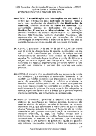 L e o n a r d o R o d r i g u e s L o u r e i 9 9 1 1 0 5 8 0 1 8 2 
1001 Questões –Administração Financeira e Orçamentária – CESPE 
Djalma Gomes e Graciano Rocha 
640. CERTO. A Especificação das Destinações de Recursos é o 
código que individualiza cada destinação da receita. Possui a 
parte mais significativa da classificação das Destinações de 
Recursos, também chamada de Fonte de Recursos. Sua 
apresentação segrega as destinações em dois grupos: 
Destinações Primárias e Não-primárias. As Destinações 
(Fontes) Primárias são aquelas não-financeiras. As Destinações 
(Fontes) Não-Primárias, também chamadas financeiras, são 
representadas de forma geral por operações de crédito, 
amortizações de empréstimos e alienação de ativos. No caso da 
questão, todos os exemplos dados são fontes não-primárias. 
641. CERTO. O parágrafo 1º do art. 8º da Lei nº 4.320/1964 define 
que os itens da discriminação da receita, mencionados no seu 
art. 11, serão identificados por números de código decimal. 
Convencionou-se denominar este código de natureza de 
receita. Tal codificação busca classificar a receita identificando a 
origem do recurso segundo seu fato gerador. Dessa forma, as 
naturezas de receitas orçamentárias procuram refletir o fato 
gerador que ocasionou o ingresso dos recursos aos cofres 
públicos. 
642. CERTO. O primeiro nível da classificação por natureza da receita 
é a “categoria”, que contempla as subdivisões “correntes” e “de 
capital”. As receitas correntes são provenientes, em sua maior 
parte, da arrecadação tributária, e refletem o montante de 
recursos “novos” obtidos pelo Estado. As receitas de capital têm 
sua maior representação nas operações de crédito, ou seja, no 
endividamento do governo. Portanto, a partir das categorias de 
receita, é possível delinear qual a ênfase que o governo imprime, 
momentaneamente, aos instrumentos de arrecadação. 
643. ERRADO. “Correntes”, “primárias” e “efetivas” são três critérios 
distintos de classificação de receitas públicas. Correntes são 
receitas obtidas de origens variadas (tributárias, de serviços, 
industriais etc.), que constituem a maior parte do que se pode 
chamar “recursos próprios do governo”. Primárias são as receitas 
arrecadadas pelo governo sem a participação de mecanismos do 
mercado financeiro, ou seja, são receitas obtidas sem a 
interferência de operações de crédito, financiamentos e outras 
assemelhadas. E efetivas são as receitas cuja arrecadação 
corresponde a um aumento do patrimônio líquido do governo, 
não estando relacionadas, portanto, a fatos ou operações que 
219 
primárias empurram o resultado para cima. 
WWW.PONTODOSCONCURSOS.COM.BR 
 