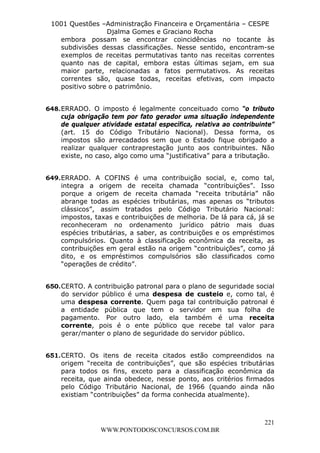 L e o n a r d o R o d r i g u e s L o u r e i 9 9 1 1 0 5 8 0 1 8 2 
1001 Questões –Administração Financeira e Orçamentária – CESPE 
Djalma Gomes e Graciano Rocha 
embora possam se encontrar coincidências no tocante às 
subdivisões dessas classificações. Nesse sentido, encontram-se 
exemplos de receitas permutativas tanto nas receitas correntes 
quanto nas de capital, embora estas últimas sejam, em sua 
maior parte, relacionadas a fatos permutativos. As receitas 
correntes são, quase todas, receitas efetivas, com impacto 
positivo sobre o patrimônio. 
648. ERRADO. O imposto é legalmente conceituado como “o tributo 
cuja obrigação tem por fato gerador uma situação independente 
de qualquer atividade estatal específica, relativa ao contribuinte” 
(art. 15 do Código Tributário Nacional). Dessa forma, os 
impostos são arrecadados sem que o Estado fique obrigado a 
realizar qualquer contraprestação junto aos contribuintes. Não 
existe, no caso, algo como uma “justificativa” para a tributação. 
649. ERRADO. A COFINS é uma contribuição social, e, como tal, 
integra a origem de receita chamada “contribuições”. Isso 
porque a origem de receita chamada “receita tributária” não 
abrange todas as espécies tributárias, mas apenas os “tributos 
clássicos”, assim tratados pelo Código Tributário Nacional: 
impostos, taxas e contribuições de melhoria. De lá para cá, já se 
reconheceram no ordenamento jurídico pátrio mais duas 
espécies tributárias, a saber, as contribuições e os empréstimos 
compulsórios. Quanto à classificação econômica da receita, as 
contribuições em geral estão na origem “contribuições”, como já 
dito, e os empréstimos compulsórios são classificados como 
“operações de crédito”. 
650. CERTO. A contribuição patronal para o plano de seguridade social 
do servidor público é uma despesa de custeio e, como tal, é 
uma despesa corrente. Quem paga tal contribuição patronal é 
a entidade pública que tem o servidor em sua folha de 
pagamento. Por outro lado, ela também é uma receita 
corrente, pois é o ente público que recebe tal valor para 
gerar/manter o plano de seguridade do servidor público. 
651. CERTO. Os itens de receita citados estão compreendidos na 
origem “receita de contribuições”, que são espécies tributárias 
para todos os fins, exceto para a classificação econômica da 
receita, que ainda obedece, nesse ponto, aos critérios firmados 
pelo Código Tributário Nacional, de 1966 (quando ainda não 
existiam “contribuições” da forma conhecida atualmente). 
221 
WWW.PONTODOSCONCURSOS.COM.BR 
 