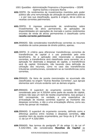 L e o n a r d o R o d r i g u e s L o u r e i 9 9 1 1 0 5 8 0 1 8 2 
1001 Questões –Administração Financeira e Orçamentária – CESPE 
Djalma Gomes e Graciano Rocha 
652. CERTO. Os rendimentos de investimentos mantidos pelo poder 
público são uma remuneração da utilização do patrimônio público 
– e por isso sua classificação, quanto à origem, dá-se entre as 
receitas correntes patrimoniais. 
653. CERTO. O ingresso proveniente de rendimentos sobre 
investimentos do ativo permanente, de aplicações de 
disponibilidades em operações de mercado e outros rendimentos 
oriundos de renda de ativos permanentes é classificado como 
receita corrente patrimonial. 
654. ERRADO. São considerados transferências correntes os recursos 
655. CERTO. O critério para diferenciar transferências correntes de 
transferências de capital é o uso pretendido pelo ente 
beneficiário. Se a aplicação está relacionada a despesas 
correntes, a transferência será classificada como corrente; se a 
aplicação for destinada a despesas de capital, a transferência 
será de capital. Entretanto, não havendo clara definição da 
utilização dos recursos, como no caso das transferências 
tributárias constitucionais, consideram-se as transferências como 
correntes. 
656. ERRADO. Os itens de receita mencionados no enunciado são 
classificados na origem “Outras Receitas Correntes”, que agrupa 
elementos sem vínculo evidente com as demais origens. 
657. ERRADO. O superávit do orçamento corrente (SOC) foi 
considerado pela Lei 4.320/64 como parte da receita de capital, 
embora não seja um item de receita orçamentária. Isso porque o 
SOC corresponde, na verdade, a uma expectativa de 
arrecadação de receitas correntes superior ao montante das 
despesas correntes, e não a uma arrecadação efetiva, como seu 
nome faz pensar de imediato. 
658. ERRADO. O superávit do orçamento corrente, definido como a 
diferença positiva entre receitas e despesas correntes, não 
constitui item da receita orçamentária, por força do § 3º do art. 
11 da Lei nº 4.320/1964. 
659. ERRADO. Nos termos do parágrafo 2º do artigo 11 da Lei nº 
4.320/1964, são consideradas Receitas de Capital as 
222 
recebidos de outras pessoas de direito público, apenas. 
WWW.PONTODOSCONCURSOS.COM.BR 
 