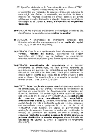 L e o n a r d o R o d r i g u e s L o u r e i 9 9 1 1 0 5 8 0 1 8 2 
1001 Questões –Administração Financeira e Orçamentária – CESPE 
Djalma Gomes e Graciano Rocha 
provenientes da realização de recursos financeiros oriundos de 
constituição de dívidas; da conversão, em espécie, de bens e 
direitos; os recursos recebidos de outras pessoas de direito 
público ou privado, destinados a atender despesas classificáveis 
em Despesas de Capital e, ainda, o superávit do Orçamento 
Corrente. 
660. ERRADO. Os ingressos provenientes de operações de crédito são 
661. ERRADO. A amortização de empréstimo concedido para 
financiamento de despesas correntes é uma receita de capital 
(art. 11, § 2º, Lei nº 4.320/1964). 
662. ERRADO. Empréstimos do Banco do Brasil são considerados, na 
verdade, receitas de capital, classificados na origem 
“operações de crédito”, por se tratarem de empréstimos 
tomados pelos entes públicos junto àquele agente financeiro. 
663. ERRADO. Amortização de empréstimo é o ingresso 
proveniente da amortização, ou seja, parcela referente ao 
recebimento de parcelas de empréstimos ou financiamentos 
concedidos em títulos ou contratos, tanto para entidades de 
direito público, quanto para entidades de direito privado e para 
pessoas físicas. Tal amortização é uma receita de capital, nos 
termos do art. 11 da Lei nº 4.320/1964. 
664. CERTO. Amortização de empréstimo é o ingresso proveniente 
da amortização, ou seja, parcela referente ao recebimento de 
parcelas de empréstimos ou financiamentos concedidos em 
títulos ou contratos. Tal amortização é uma receita de capital, 
nos termos do art. 11 da Lei nº 4.320/1964. Já o recebimento 
de recursos para amortização de empréstimo 
anteriormente obtido é, também, considerado uma receita de 
capital, tendo em vista a destinação dada aos referidos recursos, 
em consonância com o parágrafo 2º do art. 11 da Lei nº 
4.320/1964 (“São Receitas de Capital as provenientes da 
realização de recursos financeiros oriundos de constituição de 
dívidas; da conversão, em espécie, de bens e direitos; os 
recursos recebidos de outras pessoas de direito público ou 
privado, destinados a atender despesas classificáveis em 
Despesas de Capital e, ainda, o superávit do Orçamento 
Corrente”). 
223 
classificados, na verdade, como receitas de capital. 
WWW.PONTODOSCONCURSOS.COM.BR 
 