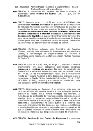 L e o n a r d o R o d r i g u e s L o u r e i 9 9 1 1 0 5 8 0 1 8 2 
1001 Questões –Administração Financeira e Orçamentária – CESPE 
Djalma Gomes e Graciano Rocha 
665. ERRADO. A conversão em espécie, de bens e direitos, é 
classificada como receita de capital (art. 11, §2º, Lei nº 
4.320/1964). 
666. CERTO. Segundo o art. 11, § 2º da Lei n.º 4.320/1964, são 
consideradas receitas de capital as provenientes da realização 
de recursos financeiros oriundos de constituição de dívidas; as 
provenientes da conversão, em espécie, de bens e direitos; os 
recursos recebidos de outras pessoas de direito público ou 
privado, destinados a atender despesas classificáveis em 
Despesas de Capital; e o superávit do Orçamento Corrente. Ou 
seja, nesse sentido, a receita oriunda de outra pessoa de direito 
público pode, sim, ser considerada receita de capital, desde que 
seja destinada ao atendimento de despesa de capital. 
667. ERRADO. Conforme indicado pelo Ementário de Receitas 
Públicas, editado pelo Ministério do Planejamento, Orçamento e 
Gestão, a remuneração de disponibilidades do Tesouro é 
classificada como receita de capital (da origem “Outras Receitas 
de Capital”). 
668. ERRADO. A Lei nº 4.320/1964, no artigo 11, classifica a receita 
orçamentária em duas categorias econômicas: receitas 
correntes e receitas de capital. No caso do resultado do 
Banco Central do Brasil, tendo em vista que, de acordo com o 
art. 7º da Lei de Responsabilidade Fiscal, ele é considerado 
receita do Tesouro Nacional e tem destinação exclusiva para o 
pagamento da Dívida Pública Mobiliária Federal (art. 3º, § 1º, MP 
nº 1.980-13/1999), tem-se que o mesmo é considerado, pela 
sua utilização, como uma receita de capital. 
669. CERTO. Destinação de Recursos é o processo pelo qual os 
recursos públicos são correlacionados a uma aplicação, desde a 
previsão da receita até a efetiva utilização dos recursos. A 
metodologia de destinação de recursos constitui instrumento que 
interliga todo o processo orçamentário-financeiro, desde a 
previsão da receita até a execução da despesa. Esse mecanismo 
possibilita a transparência no gasto público e o controle das 
fontes de financiamento das despesas, por motivos estratégicos 
e pela legislação que estabelece vinculações para as receitas. O 
que a questão explicita é como funciona este mecanismo de 
vinculação de receita à sua despesa na execução do orçamento. 
670. ERRADO. Destinação (ou Fonte) de Recursos é o processo 
224 
WWW.PONTODOSCONCURSOS.COM.BR 
 