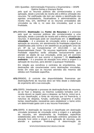 L e o n a r d o R o d r i g u e s L o u r e i 9 9 1 1 0 5 8 0 1 8 2 
1001 Questões –Administração Financeira e Orçamentária – CESPE 
Djalma Gomes e Graciano Rocha 
pelo qual os recursos públicos são correlacionados a uma 
aplicação, desde a previsão da receita até a efetiva utilização dos 
recursos. Tal codificação não tem por objeto a identificação dos 
agentes arrecadadores, fiscalizadores e administradores da 
receita mas, sim, identificar se os recursos arrecadados são 
vinculados ou não e, no caso dos vinculados, qual a sua 
finalidade. 
671. ERRADO. Destinação (ou Fonte) de Recursos é o processo 
pelo qual os recursos públicos são correlacionados a uma 
aplicação, desde a previsão da receita até a efetiva utilização dos 
recursos. A destinação pode ser classificada em: I) destinação 
vinculada – é o processo de vinculação entre a origem e a 
aplicação de recursos, em atendimento às finalidades específicas 
estabelecidas pela norma e em obediência ao parágrafo único do 
art. 8º da Lei Complementar nº 101/2.000 – Lei de 
Responsabilidade Fiscal: “Os recursos legalmente vinculados a 
finalidade específica serão utilizados exclusivamente para 
atender ao objeto de sua vinculação, ainda que em exercício 
diverso daquele em que ocorrer o ingresso.”; II) destinação 
ordinária – é o processo de alocação livre entre a origem e a 
aplicação de recursos, para atender a quaisquer finalidades. 
Em relação aos convênios e contratos de empréstimos, tais 
destinações são caracterizadas como destinações vinculadas, 
tendo em vista que os recursos advindos dos mesmos são 
obtidos com finalidade específica. 
672. ERRADO. O controle das disponibilidades financeiras por 
destinação/fonte de recursos deve ser feito desde a elaboração 
do orçamento até a sua execução. 
673. CERTO. Interligando o processo de destinação/fonte de recursos, 
ao se fixar a despesa, os mesmos cuidados tomados com a 
receita devem se repetir para a despesa: ao fixá-la, incluir-se-á, 
na sua classificação, a fonte de recursos que irá financiá-la, a 
natureza da despesa, função, subfunção, programa e outras 
tantas classificações necessárias para estabelecer o liame entre 
um determinado gasto com o seu recurso financiador. 
674. CERTO. A destinação de recursos é classificada em destinação 
vinculada (processo de vinculação entre a origem e a aplicação 
de recursos, em atendimento às finalidades específicas 
estabelecidas pela norma) e destinação ordinária (processo de 
alocação livre entre a origem e a aplicação de recursos, para 
atender a quaisquer finalidades). A determinação da 
225 
WWW.PONTODOSCONCURSOS.COM.BR 
 