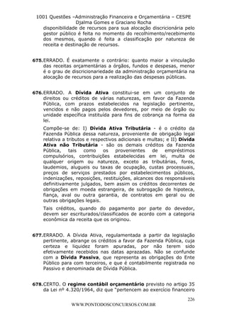 L e o n a r d o R o d r i g u e s L o u r e i 9 9 1 1 0 5 8 0 1 8 2 
1001 Questões –Administração Financeira e Orçamentária – CESPE 
Djalma Gomes e Graciano Rocha 
disponibilidade de recursos para sua alocação discricionária pelo 
gestor público é feita no momento do recolhimento/recebimento 
dos mesmos, quando é feita a classificação por natureza de 
receita e destinação de recursos. 
675. ERRADO. É exatamente o contrário: quanto maior a vinculação 
das receitas orçamentárias a órgãos, fundos e despesas, menor 
é o grau de discricionariedade da administração orçamentária na 
alocação de recursos para a realização das despesas públicas. 
676. ERRADO. A Dívida Ativa constitui-se em um conjunto de 
direitos ou créditos de várias naturezas, em favor da Fazenda 
Pública, com prazos estabelecidos na legislação pertinente, 
vencidos e não pagos pelos devedores, por meio de órgão ou 
unidade específica instituída para fins de cobrança na forma da 
lei. 
Compõe-se de: I) Dívida Ativa Tributária - é o crédito da 
Fazenda Pública dessa natureza, proveniente de obrigação legal 
relativa a tributos e respectivos adicionais e multas; e II) Dívida 
Ativa não Tributária - são os demais créditos da Fazenda 
Pública, tais como os provenientes de empréstimos 
compulsórios, contribuições estabelecidas em lei, multa de 
qualquer origem ou natureza, exceto as tributárias, foros, 
laudemios, alugueis ou taxas de ocupação, custas processuais, 
preços de serviços prestados por estabelecimentos públicos, 
indenizações, reposições, restituições, alcances dos responsáveis 
definitivamente julgados, bem assim os créditos decorrentes de 
obrigações em moeda estrangeira, de subrogação de hipoteca, 
fiança, aval ou outra garantia, de contratos em geral ou de 
outras obrigações legais. 
Tais créditos, quando do pagamento por parte do devedor, 
devem ser escriturados/classificados de acordo com a categoria 
econômica da receita que os originou. 
677. ERRADO. A Dívida Ativa, regulamentada a partir da legislação 
pertinente, abrange os créditos a favor da Fazenda Pública, cuja 
certeza e liquidez foram apuradas, por não terem sido 
efetivamente recebidos nas datas aprazadas. Não se confunde 
com a Dívida Passiva, que representa as obrigações do Ente 
Público para com terceiros, e que é contabilmente registrada no 
Passivo e denominada de Dívida Pública. 
678. CERTO. O regime contábil orçamentário previsto no artigo 35 
da Lei nº 4.320/1964, diz que “pertencem ao exercício financeiro 
226 
WWW.PONTODOSCONCURSOS.COM.BR 
 