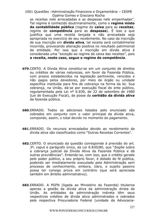 L e o n a r d o R o d r i g u e s L o u r e i 9 9 1 1 0 5 8 0 1 8 2 
1001 Questões –Administração Financeira e Orçamentária – CESPE 
Djalma Gomes e Graciano Rocha 
as receitas nele arrecadadas e as despesas nele empenhadas”. 
Tal regime é conhecido doutrinariamente, como o regime misto 
da contabilidade pública (regime de caixa para as receitas; 
regime de competência para as despesas). É isso o que 
justifica que uma receita lançada e não arrecadada seja 
apropriada no exercício de seu recebimento. No caso da inscrição 
de sua inscrição em dívida ativa, tal receita será contabilmente 
incorrida, provocando alteração positiva no resultado patrimonial 
da entidade. Por isso que a inscrição em dívida ativa é 
considerada uma “exceção ao regime de caixa das receitas”, pois 
a receita, neste caso, segue o regime de competência. 
679. CERTO. A Dívida Ativa constitui-se em um conjunto de direitos 
ou créditos de várias naturezas, em favor da Fazenda Pública, 
com prazos estabelecidos na legislação pertinente, vencidos e 
não pagos pelos devedores, por meio de órgão ou unidade 
específica instituída para fins de cobrança na forma da lei. Sua 
cobrança, na União, dá-se por execução fiscal do ente público, 
regulamentada pela Lei nº 6.830, de 22 de setembro de 1980 
(Lei de Execução Fiscal), de posse da certidão da dívida ativa 
da fazenda pública. 
680. ERRADO. Todos os adicionais listados pelo enunciado são 
cobrados em conjunto com o valor principal da dívida ativa, 
compondo, assim, o total devido no momento do pagamento. 
681. ERRADO. Os recursos arrecadados devido ao recebimento da 
dívida ativa são classificados como “Outras Receitas Correntes”. 
682. CERTO. O enunciado da questão corresponde à previsão do art. 
3º, caput e parágrafo único, da Lei 6.830/80, que “dispõe sobre 
a cobrança judicial da Dívida Ativa da Fazenda Pública e dá 
outras providências”. Entende-se, com isso, que o crédito gerado 
pelo poder público, a seu próprio favor, é dotado de fé pública, 
podendo ser imediatamente executado pela Administração sem 
processo de conhecimento, embora, claro, o sujeito passivo 
possa ter consigo prova em contrário (que será apreciada 
também em âmbito administrativo). 
683. ERRADO. A PGFN (ligada ao Ministério da Fazenda) titulariza 
apenas a gestão da dívida ativa da administração direta da 
União. As entidades da administração indireta têm seus 
respectivos créditos de dívida ativa administrados e cobrados 
pela respectiva Procuradoria Federal (unidade da Advocacia- 
227 
WWW.PONTODOSCONCURSOS.COM.BR 
 