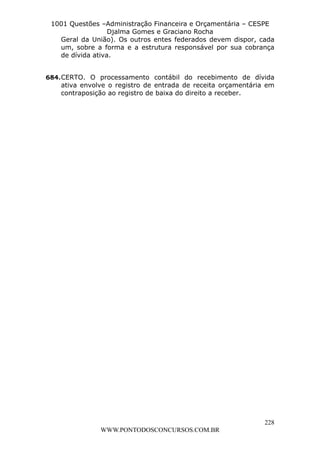 L e o n a r d o R o d r i g u e s L o u r e i 9 9 1 1 0 5 8 0 1 8 2 
1001 Questões –Administração Financeira e Orçamentária – CESPE 
Djalma Gomes e Graciano Rocha 
Geral da União). Os outros entes federados devem dispor, cada 
um, sobre a forma e a estrutura responsável por sua cobrança 
de dívida ativa. 
684. CERTO. O processamento contábil do recebimento de dívida 
ativa envolve o registro de entrada de receita orçamentária em 
contraposição ao registro de baixa do direito a receber. 
228 
WWW.PONTODOSCONCURSOS.COM.BR 
 