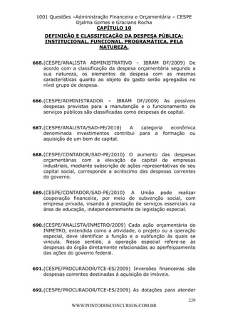 L e o n a r d o R o d r i g u e s L o u r e i 9 9 1 1 0 5 8 0 1 8 2 
1001 Questões –Administração Financeira e Orçamentária – CESPE 
Djalma Gomes e Graciano Rocha 
685. (CESPE/ANALISTA ADMINISTRATIVO – IBRAM DF/2009) De 
acordo com a classificação da despesa orçamentária segundo a 
sua natureza, os elementos de despesa com as mesmas 
características quanto ao objeto do gasto serão agregados no 
nível grupo de despesa. 
686. (CESPE/ADMINISTRADOR – IBRAM DF/2009) As possíveis 
despesas previstas para a manutenção e o funcionamento de 
serviços públicos são classificadas como despesas de capital. 
687. (CESPE/ANALISTA/SAD-PE/2010) A categoria econômica 
denominada investimentos contribui para a formação ou 
aquisição de um bem de capital. 
688. (CESPE/CONTADOR/SAD-PE/2010) O aumento das despesas 
orçamentárias com a elevação de capital de empresas 
industriais, mediante subscrição de ações representativas do seu 
capital social, corresponde a acréscimo das despesas correntes 
do governo. 
689. (CESPE/CONTADOR/SAD-PE/2010) A União pode realizar 
cooperação financeira, por meio de subvenção social, com 
empresa privada, visando à prestação de serviços essenciais na 
área de educação, independentemente de legislação especial. 
690. (CESPE/ANALISTA/INMETRO/2009) Cada ação orçamentária do 
INMETRO, entendida como a atividade, o projeto ou a operação 
especial, deve identificar a função e a subfunção às quais se 
vincula. Nesse sentido, a operação especial refere-se às 
despesas do órgão diretamente relacionadas ao aperfeiçoamento 
das ações do governo federal. 
691. (CESPE/PROCURADOR/TCE-ES/2009) Inversões financeiras são 
692. (CESPE/PROCURADOR/TCE-ES/2009) As dotações para atender 
229 
CAPÍTULO 10 
DEFINIÇÃO E CLASSIFICAÇÃO DA DESPESA PÚBLICA: 
INSTITUCIONAL, FUNCIONAL, PROGRAMÁTICA, PELA 
NATUREZA. 
despesas correntes destinadas à aquisição de imóveis. 
WWW.PONTODOSCONCURSOS.COM.BR 
 