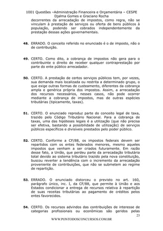 L e o n a r d o R o d r i g u e s L o u r e i 9 9 1 1 0 5 8 0 1 8 2 
1001 Questões –Administração Financeira e Orçamentária – CESPE 
Djalma Gomes e Graciano Rocha 
decorrentes da arrecadação de impostos, como regra, não se 
vinculam à prestação de serviços ou oferta de bens públicos à 
população, podendo ser cobrados independentemente da 
prestação dessas ações governamentais. 
48. ERRADO. O conceito referido no enunciado é o de imposto, não o 
49. CERTO. Como dito, a cobrança de impostos não gera para o 
contribuinte o direito de receber qualquer contraprestação por 
parte do ente público arrecadador. 
50. CERTO. A prestação de certos serviços públicos tem, por vezes, 
sua demanda mais localizada ou restrita a determinado grupo, o 
que exige outras formas de custeamento, diferentes da cobrança 
ampla e genérica própria dos impostos. Assim, a arrecadação 
dos recursos necessários, nesses casos, não pode ocorrer 
mediante a cobrança de impostos, mas de outras espécies 
tributárias (tipicamente, taxas). 
51. CERTO. O enunciado reproduz parte do conceito legal de taxa, 
trazido pelo Código Tributário Nacional. Para a cobrança de 
taxas, uma das hipóteses legais é a utilização (que não precisa 
ser efetiva, bastando a possibilidade de utilização) de serviços 
públicos específicos e divisíveis prestados pelo poder público. 
52. CERTO. Conforme a CF/88, os impostos federais devem ser 
repartidos com os entes federados menores, mesmo aqueles 
impostos que venham a ser criados futuramente. Em razão 
desse fato, a União, que perdeu parte da arrecadação tributária 
total devido ao sistema tributário trazido pela nova constituição, 
buscou reverter a tendência com o incremento da arrecadação 
proveniente de contribuições, que não se submetem ao regime 
de repartição. 
53. ERRADO. O enunciado distorceu o previsto no art. 160, 
parágrafo único, inc. I, da CF/88, que permite à União e aos 
Estados condicionar a entrega de recursos relativa à repartição 
de suas receitas tributárias ao pagamento de créditos pelos 
entes favorecidos. 
54. CERTO. Os recursos advindos das contribuições de interesse de 
categorias profissionais ou econômicas são geridos pelas 
23 
de contribuição. 
WWW.PONTODOSCONCURSOS.COM.BR 
 