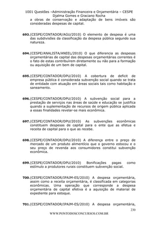 L e o n a r d o R o d r i g u e s L o u r e i 9 9 1 1 0 5 8 0 1 8 2 
1001 Questões –Administração Financeira e Orçamentária – CESPE 
Djalma Gomes e Graciano Rocha 
a obras de conservação e adaptação de bens imóveis são 
consideradas despesas de capital. 
693. (CESPE/CONTADOR/AGU/2010) O elemento de despesa é uma 
das subdivisões da classificação da despesa pública segundo sua 
natureza. 
694. (CESPE/ANALISTA/ANEEL/2010) O que diferencia as despesas 
orçamentárias de capital das despesas orçamentárias correntes é 
o fato de estas contribuírem diretamente ou não para a formação 
ou aquisição de um bem de capital. 
695. (CESPE/CONTADOR/DPU/2010) A cobertura de deficit de 
empresa pública é considerada subvenção social quando se trata 
de entidade com atuação em áreas sociais tais como habitação e 
saneamento. 
696. (CESPE/CONTADOR/DPU/2010) A subvenção social para a 
prestação de serviços nas áreas de saúde e educação se justifica 
quando a suplementação de recursos de origem pública aplicada 
a essas finalidades revelar-se mais econômica. 
697. (CESPE/CONTADOR/DPU/2010) As subvenções econômicas 
constituem despesas de capital para o ente que as efetua e 
receita de capital para o que as recebe. 
698. (CESPE/CONTADOR/DPU/2010) A diferença entre o preço de 
mercado de um produto alimentício que o governo estocou e o 
seu preço de revenda aos consumidores constitui subvenção 
econômica. 
699. (CESPE/CONTADOR/DPU/2010) Bonificações pagas como 
700. (CESPE/CONTADOR/IPAJM-ES/2010) A despesa orçamentária, 
assim como a receita orçamentária, é classificada em categorias 
econômicas. Uma operação que corresponde a despesa 
orçamentária de capital efetiva é a aquisição de material de 
expediente para estoque. 
701. (CESPE/CONTADOR/IPAJM-ES/2010) A despesa orçamentária, 
230 
estímulo a produtores rurais constituem subvenção social. 
WWW.PONTODOSCONCURSOS.COM.BR 
 