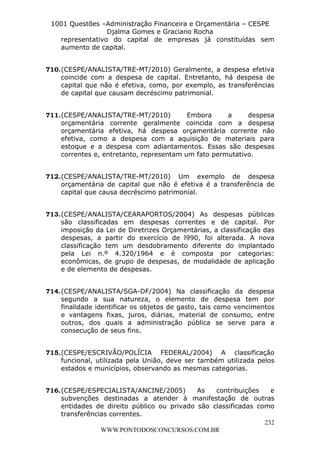 L e o n a r d o R o d r i g u e s L o u r e i 9 9 1 1 0 5 8 0 1 8 2 
1001 Questões –Administração Financeira e Orçamentária – CESPE 
Djalma Gomes e Graciano Rocha 
representativo do capital de empresas já constituídas sem 
aumento de capital. 
710. (CESPE/ANALISTA/TRE-MT/2010) Geralmente, a despesa efetiva 
coincide com a despesa de capital. Entretanto, há despesa de 
capital que não é efetiva, como, por exemplo, as transferências 
de capital que causam decréscimo patrimonial. 
711. (CESPE/ANALISTA/TRE-MT/2010) Embora a despesa 
orçamentária corrente geralmente coincida com a despesa 
orçamentária efetiva, há despesa orçamentária corrente não 
efetiva, como a despesa com a aquisição de materiais para 
estoque e a despesa com adiantamentos. Essas são despesas 
correntes e, entretanto, representam um fato permutativo. 
712. (CESPE/ANALISTA/TRE-MT/2010) Um exemplo de despesa 
orçamentária de capital que não é efetiva é a transferência de 
capital que causa decréscimo patrimonial. 
713. (CESPE/ANALISTA/CEARAPORTOS/2004) As despesas públicas 
são classificadas em despesas correntes e de capital. Por 
imposição da Lei de Diretrizes Orçamentárias, a classificação das 
despesas, a partir do exercício de l990, foi alterada. A nova 
classificação tem um desdobramento diferente do implantado 
pela Lei n.º 4.320/1964 e é composta por categorias: 
econômicas, de grupo de despesas, de modalidade de aplicação 
e de elemento de despesas. 
714. (CESPE/ANALISTA/SGA-DF/2004) Na classificação da despesa 
segundo a sua natureza, o elemento de despesa tem por 
finalidade identificar os objetos de gasto, tais como vencimentos 
e vantagens fixas, juros, diárias, material de consumo, entre 
outros, dos quais a administração pública se serve para a 
consecução de seus fins. 
715. (CESPE/ESCRIVÃO/POLÍCIA FEDERAL/2004) A classificação 
funcional, utilizada pela União, deve ser também utilizada pelos 
estados e municípios, observando as mesmas categorias. 
716. (CESPE/ESPECIALISTA/ANCINE/2005) As contribuições e 
subvenções destinadas a atender à manifestação de outras 
entidades de direito público ou privado são classificadas como 
transferências correntes. 
232 
WWW.PONTODOSCONCURSOS.COM.BR 
 